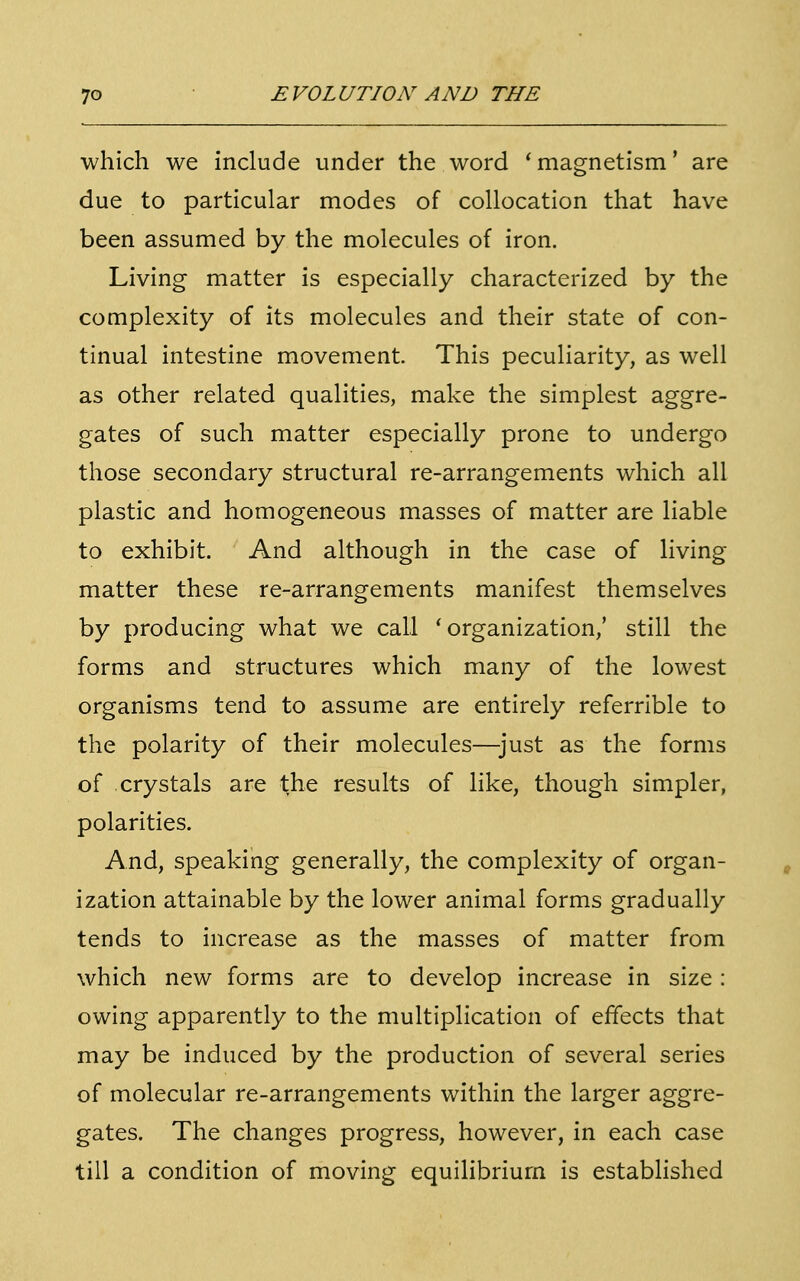 which we include under the word 'magnetism' are due to particular modes of collocation that have been assumed by the molecules of iron. Living matter is especially characterized by the complexity of its molecules and their state of con- tinual intestine movement. This peculiarity, as well as other related qualities, make the simplest aggre- gates of such matter especially prone to undergo those secondary structural re-arrangements which all plastic and homogeneous masses of matter are liable to exhibit. And although in the case of living- matter these re-arrangements manifest themselves by producing what we call 'organization,' still the forms and structures which many of the lowest organisms tend to assume are entirely referrible to the polarity of their molecules—just as the forms of crystals are the results of like, though simpler, polarities. And, speaking generally, the complexity of organ- ization attainable by the lower animal forms gradually tends to increase as the masses of matter from which new forms are to develop increase in size : owing apparently to the multiplication of effects that may be induced by the production of several series of molecular re-arrangements within the larger aggre- gates. The changes progress, however, in each case till a condition of moving equilibrium is established