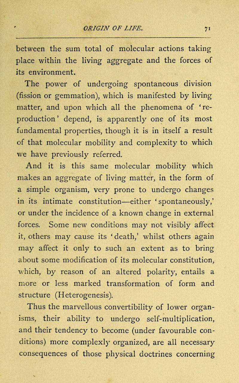 between the sum total of molecular actions taking place within the living aggregate and the forces of its environment. The power of undergoing spontaneous division (fission or gemmation), which is manifested by living matter, and upon which all the phenomena of 're- production ' depend, is apparently one of its most fundamental properties, though it is in itself a result of that molecular mobility and complexity to which we have previously referred. And it is this same molecular mobility which makes an aggregate of living matter, in the form of a simple organism, very prone to undergo changes in its intimate constitution—either 'spontaneously,' or under the incidence of a known change in external forces. Some new conditions may not visibly affect it, others may cause its 'death,' whilst others again may affect it only to such an extent as to bring about some modification of its molecular constitution, which, by reason of an altered polarity, entails a more or less marked transformation of form and structure (Heterogenesis). Thus the marvellous convertibility of lower organ- isms, their ability to undergo self-multiplication, and their tendency to become (under favourable con- ditions) more complexly organized, are all necessary consequences of those physical doctrines concerning