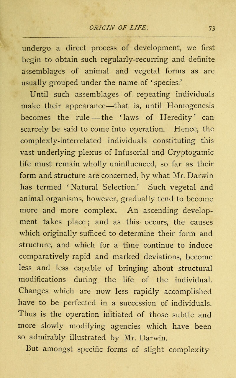 undergo a direct process of development, we first begin to obtain such regularly-recurring and definite assemblages of animal and vegetal forms as are usually grouped under the name of ' species.' Until such assemblages of repeating individuals make their appearance—that is, until Homogenesis becomes the rule — the Maws of Heredity' can scarcely be said to come into operation. Hence, the complexly-interrelated individuals constituting this vast underlying plexus of Infusorial and Cryptogamic life must remain wholly uninfluenced, so far as their form and structure are concerned, by what Mr. Darwin has termed ' Natural Selection.' Such vegetal and animal organisms, however, gradually tend to become more and more complex. An ascending develop- ment takes place; and as this occurs, the causes which originally sufficed to determine their form and structure, and which for a time continue to induce comparatively rapid and marked deviations, become less and less capable of bringing about structural modifications during the life of the individual. Changes which are now less rapidly accomplished have to be perfected in a succession of individuals. Thus is the operation initiated of those subtle and more slowly modifying agencies which have been so admirably illustrated by Mr. Darwin. But amongst specific forms of slight complexity