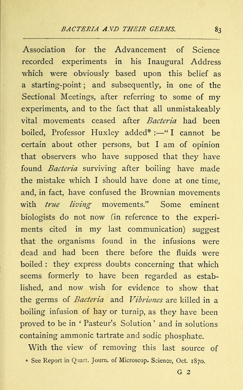 Association for the Advancement of Science recorded experiments in his Inaugural Address which were obviously based upon this belief as a starting-point; and subsequently, in one of the Sectional Meetings, after referring to some of my experiments, and to the fact that all unmistakeably vital movements ceased after Bacteria had been boiled, Professor Huxley added* :— I cannot be certain about other persons, but I am of opinion that observers who have supposed that they have found Bacteria surviving after boiling have made the mistake which I should have done at one time, and, in fact, have confused the Brownian movements with true living movements. Some eminent biologists do not now fin reference to the experi- ments cited in my last communication) suggest that the organisms found in the infusions were dead and had been there before the fluids were boiled : they express doubts concerning that which seems formerly to have been regarded as estab- lished, and now wish for evidence to show that the germs of Bacteria and Vibriones are killed in a boiling infusion of hay or turnip, as they have been proved to be in ' Pasteur's Solution' and in solutions containing ammonic tartrate and sodic phosphate. With the view of removing this last source of * See Report in Quart. Journ. of Microscop. Science, Oct. 1870. G 2