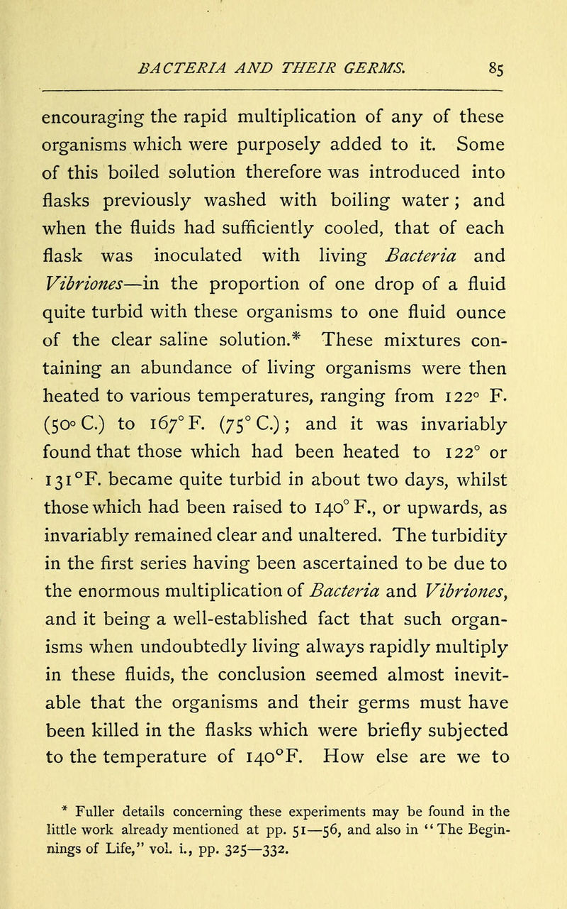 encouraging the rapid multiplication of any of these organisms which were purposely added to it. Some of this boiled solution therefore was introduced into flasks previously washed with boiling water; and when the fluids had sufficiently cooled, that of each flask was inoculated with living Bacteria and Vihriones—in the proportion of one drop of a fluid quite turbid with these organisms to one fluid ounce of the clear saline solution.* These mixtures con- taining an abundance of living organisms were then heated to various temperatures, ranging from 1220 F. (50° C.) to i6y°F. (750 C.); and it was invariably found that those which had been heated to 1220 or I3I°F. became quite turbid in about two days, whilst those which had been raised to I40°F., or upwards, as invariably remained clear and unaltered. The turbidity in the first series having been ascertained to be due to the enormous multiplication of Bacteria and Vibriones, and it being a well-established fact that such organ- isms when undoubtedly living always rapidly multiply in these fluids, the conclusion seemed almost inevit- able that the organisms and their germs must have been killed in the flasks which were briefly subjected to the temperature of I40°F. How else are we to * Fuller details concerning these experiments may be found in the little work already mentioned at pp. 51—56, and also in The Begin- nings of Life, vol. i., pp. 325—332.