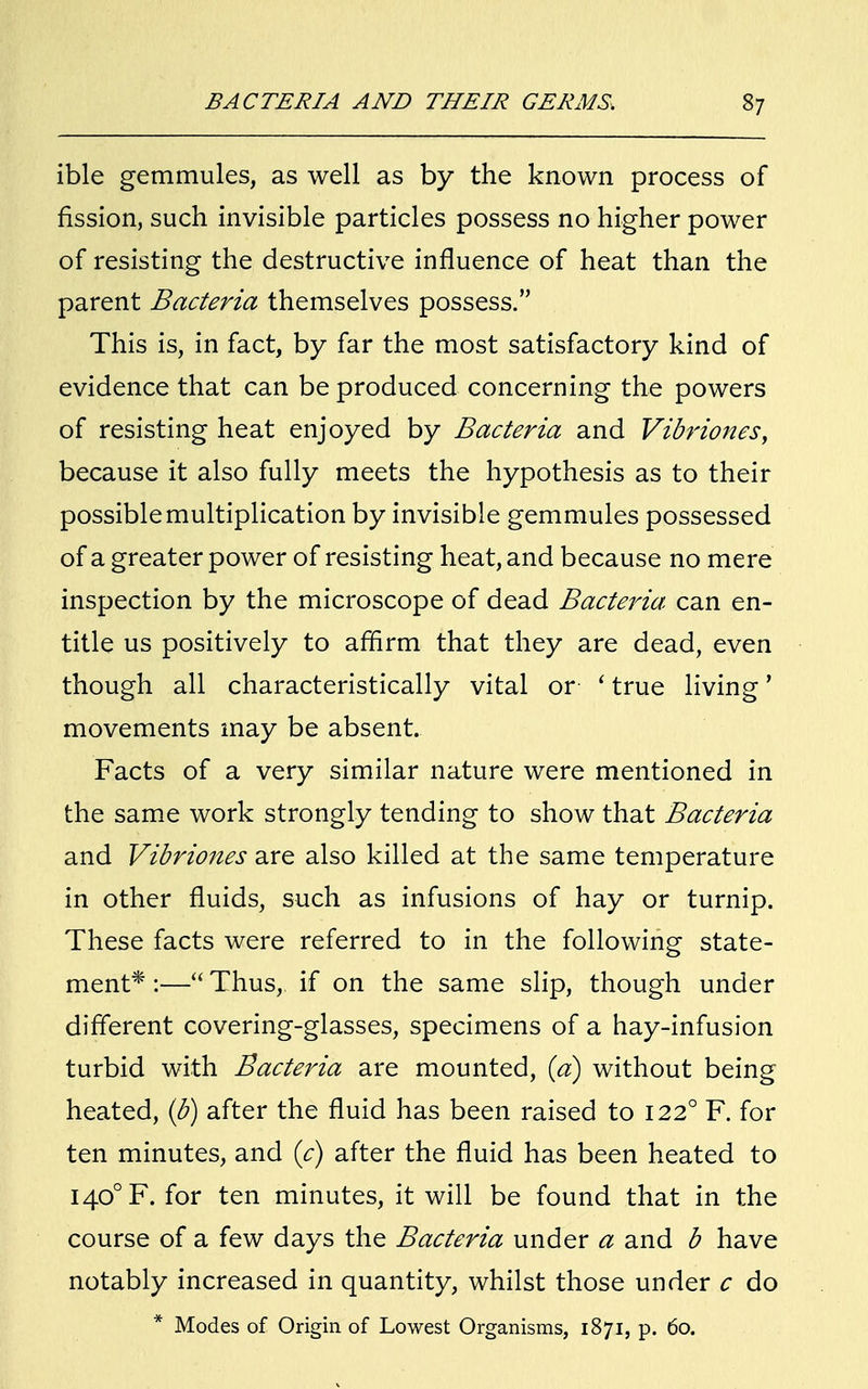 ible gemmules, as well as by the known process of fission, such invisible particles possess no higher power of resisting the destructive influence of heat than the parent Bacteria themselves possess. This is, in fact, by far the most satisfactory kind of evidence that can be produced concerning the powers of resisting heat enjoyed by Bacteria and Vibriones, because it also fully meets the hypothesis as to their possible multiplication by invisible gemmules possessed of a greater power of resisting heat, and because no mere inspection by the microscope of dead Bacteria- can en- title us positively to affirm that they are dead, even though all characteristically vital or i true living' movements may be absent. Facts of a very similar nature were mentioned in the same work strongly tending to show that Bacteria and Vibriones are also killed at the same temperature in other fluids, such as infusions of hay or turnip. These facts were referred to in the following state- ment* :— Thus, if on the same slip, though under different covering-glasses, specimens of a hay-infusion turbid with Bacteria are mounted, (a) without being heated, (b) after the fluid has been raised to 1220 F. for ten minutes, and (c) after the fluid has been heated to I40°F. for ten minutes, it will be found that in the course of a few days the Bacteria under a and b have notably increased in quantity, whilst those under c do