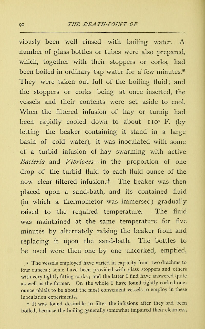 viously been well rinsed with boiling water. A number of glass bottles or tubes were also prepared, which, together with their stoppers or corks, had been boiled in ordinary tap water for a few minutes * They were taken out full of the boiling fluid; and the stoppers or corks being at once inserted, the vessels and their contents were set aside to cool. When the filtered infusion of hay or turnip had been rapidly cooled down to about no° F. (by letting the beaker containing it stand in a large basin of cold water), it was inoculated with some of a turbid infusion of hay swarming with active Bacteria and Vibriones—in the proportion of one drop of the turbid fluid to each fluid ounce of the now clear filtered infusion.-f The beaker was then placed upon a sand-bath, and its contained fluid (in which a thermometor was immersed) gradually raised to the required temperature. The fluid was maintained at the same temperature for five minutes by alternately raising the beaker from and replacing it upon the sand-bath. The bottles to be used were then one by one uncorked, emptied, * The vessels employed have varied in capacity from two drachms to four ounces ; some have been provided with glass stoppers and others with very tightly fitting corks; and the latter I find have answered quite as well as the former. On the whole I have found tightly corked one- ounce phials to be about the most convenient vessels to employ in these inoculation experiments. t It was found desirable to filter the infusions after they had been boiled, because the boiling generally somewhat impaired their clearness.