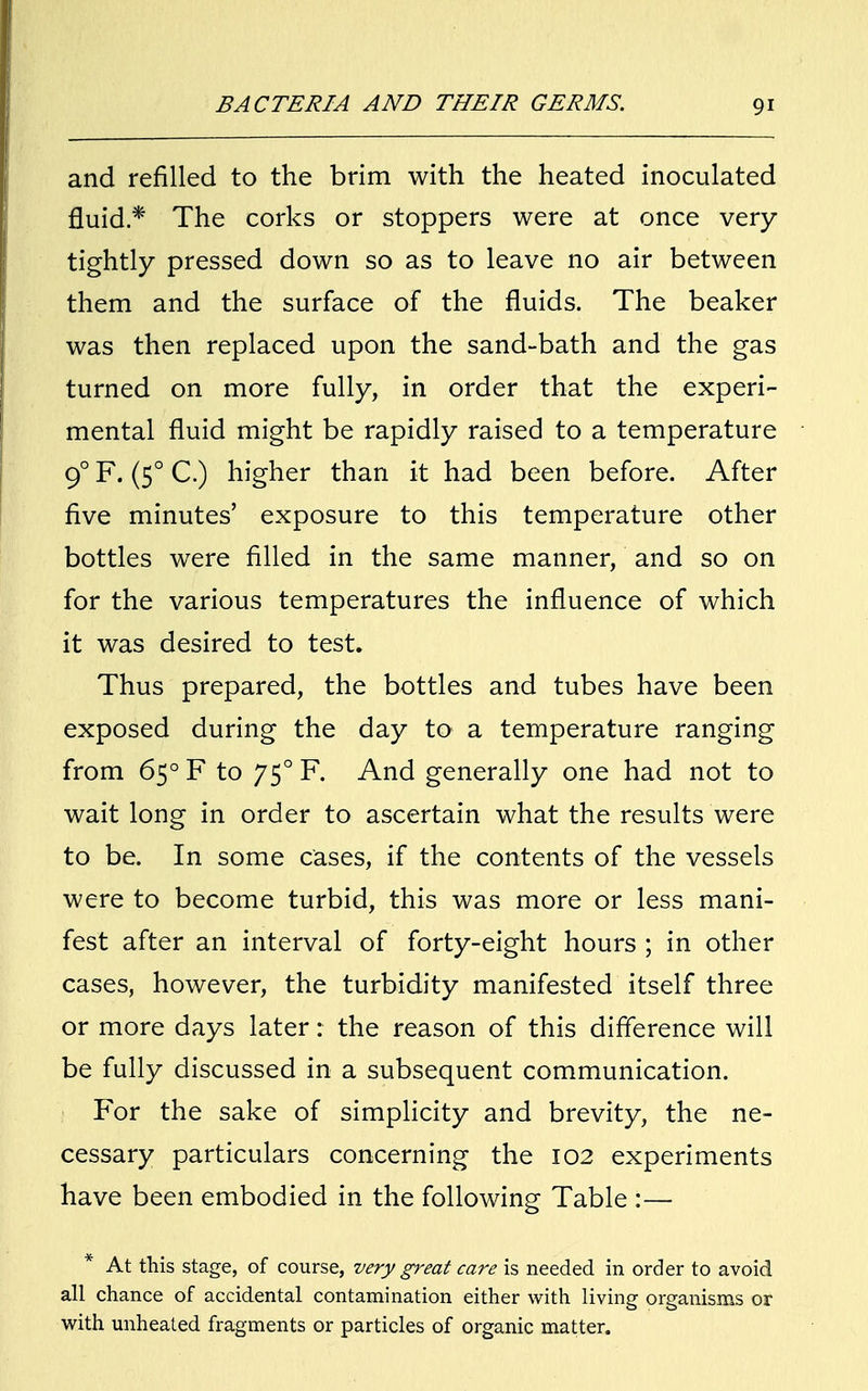 and refilled to the brim with the heated inoculated fluid* The corks or stoppers were at once very tightly pressed down so as to leave no air between them and the surface of the fluids. The beaker was then replaced upon the sand-bath and the gas turned on more fully, in order that the experi- mental fluid might be rapidly raised to a temperature 90 F. (50 C.) higher than it had been before. After five minutes' exposure to this temperature other bottles were filled in the same manner, and so on for the various temperatures the influence of which it was desired to test. Thus prepared, the bottles and tubes have been exposed during the day to a temperature ranging from 650 F to 750 F. And generally one had not to wait long in order to ascertain what the results were to be. In some cases, if the contents of the vessels were to become turbid, this was more or less mani- fest after an interval of forty-eight hours ; in other cases, however, the turbidity manifested itself three or more days later: the reason of this difference will be fully discussed in a subsequent communication. For the sake of simplicity and brevity, the ne- cessary particulars concerning the 102 experiments have been embodied in the following Table :— * At this stage, of course, very great care is needed in order to avoid all chance of accidental contamination either with living organisms or with unheated fragments or particles of organic matter.