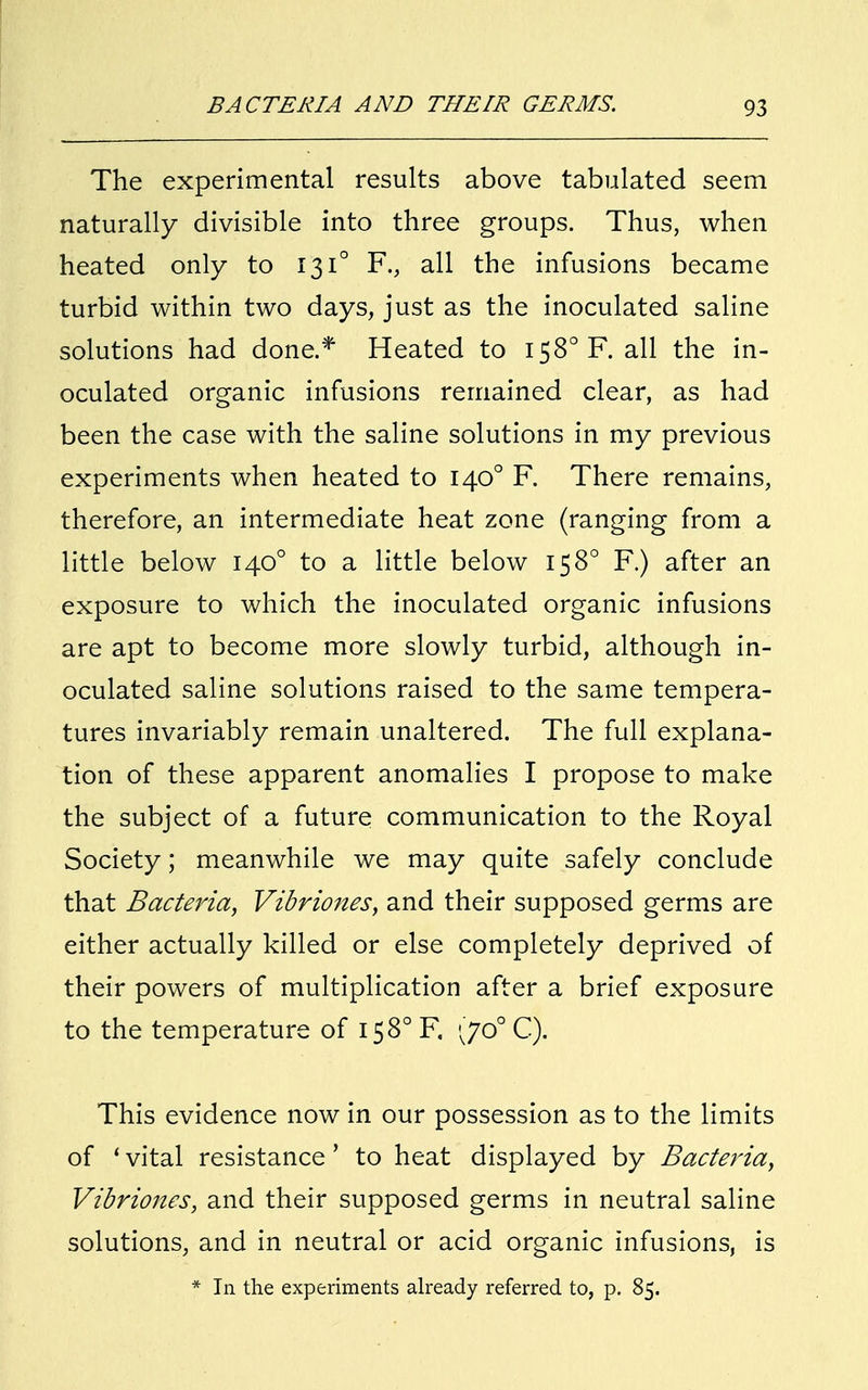 The experimental results above tabulated seem naturally divisible into three groups. Thus, when heated only to 131° F., all the infusions became turbid within two days, just as the inoculated saline solutions had done.* Heated to I58°F. all the in- oculated organic infusions remained clear, as had been the case with the saline solutions in my previous experiments when heated to 1400 F. There remains, therefore, an intermediate heat zone (ranging from a little below 1400 to a little below 15 8° F.) after an exposure to which the inoculated organic infusions are apt to become more slowly turbid, although in- oculated saline solutions raised to the same tempera- tures invariably remain unaltered. The full explana- tion of these apparent anomalies I propose to make the subject of a future communication to the Royal Society; meanwhile we may quite safely conclude that Bacteria, Vibriones, and their supposed germs are either actually killed or else completely deprived of their powers of multiplication after a brief exposure to the temperature of 15 8° F, <jo° C). This evidence now in our possession as to the limits of ' vital resistance' to heat displayed by Bacteria, Vibriones, and their supposed germs in neutral saline solutions, and in neutral or acid organic infusions, is * In the experiments already referred to, p. 85.