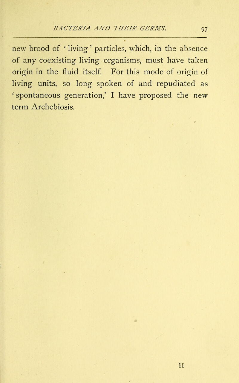 new brood of ' living' particles, which, in the absence of any coexisting living organisms, must have taken origin in the fluid itself. For this mode of origin of living units, so long spoken of and repudiated as ' spontaneous generation/ I have proposed the new term Archebiosis, H