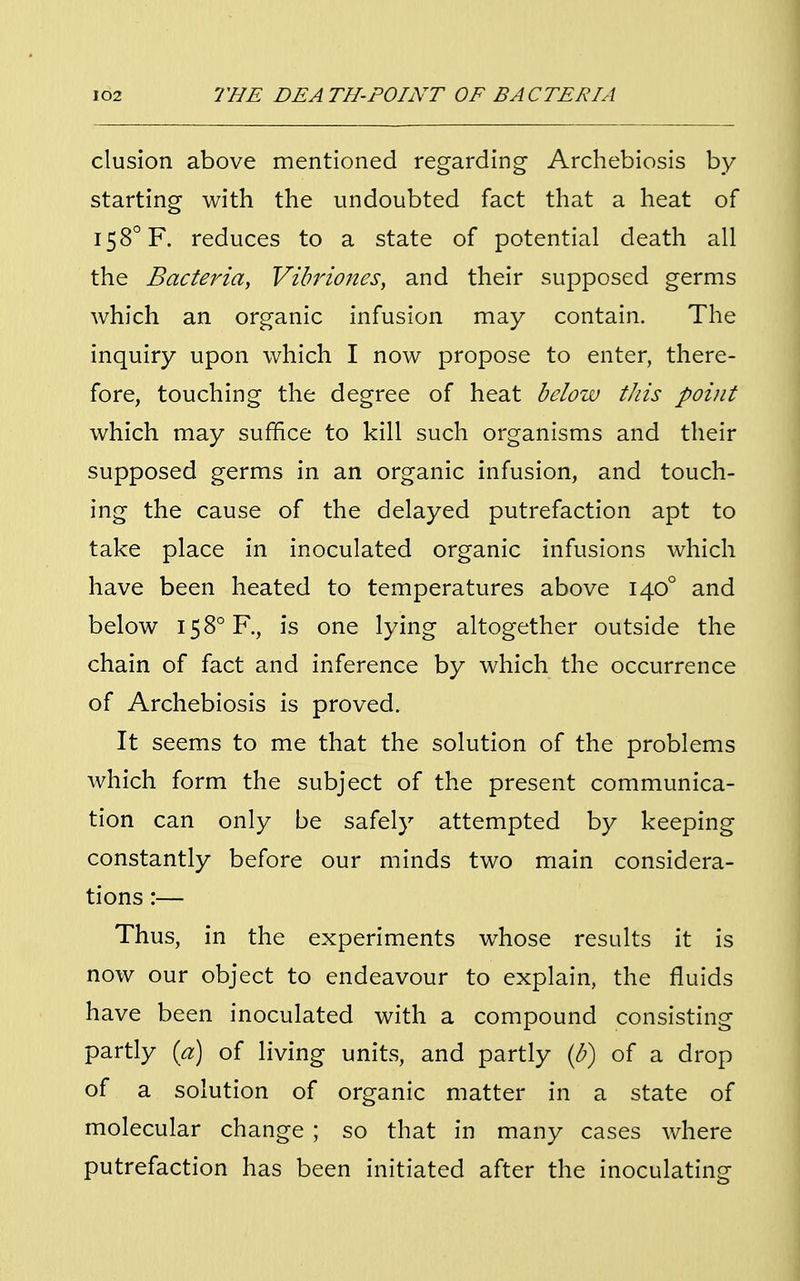 elusion above mentioned regarding Archebiosis by starting with the undoubted fact that a heat of I58°F. reduces to a state of potential death all the Bacteria, Vibriones, and their supposed germs which an organic infusion may contain. The inquiry upon which I now propose to enter, there- fore, touching the degree of heat below this point which may suffice to kill such organisms and their supposed germs in an organic infusion, and touch- ing the cause of the delayed putrefaction apt to take place in inoculated organic infusions which have been heated to temperatures above 1400 and below I58°R, is one lying altogether outside the chain of fact and inference by which the occurrence of Archebiosis is proved. It seems to me that the solution of the problems which form the subject of the present communica- tion can only be safely attempted by keeping constantly before our minds two main considera- tions :— Thus, in the experiments whose results it is now our object to endeavour to explain, the fluids have been inoculated with a compound consisting partly (a) of living units, and partly (b) of a drop of a solution of organic matter in a state of molecular change ; so that in many cases where putrefaction has been initiated after the inoculating