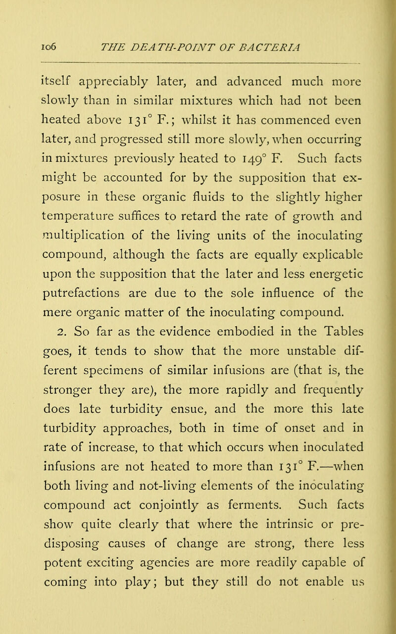 itself appreciably later, and advanced much more slowly than in similar mixtures which had not been heated above 131° F.; whilst it has commenced even later, and progressed still more slowly, when occurring in mixtures previously heated to 1490 F. Such facts might be accounted for by the supposition that ex- posure in these organic fluids to the slightly higher temperature suffices to retard the rate of growth and multiplication of the living units of the inoculating compound, although the facts are equally explicable upon the supposition that the later and less energetic putrefactions are due to the sole influence of the mere organic matter of the inoculating compound. 2. So far as the evidence embodied in the Tables goes, it tends to show that the more unstable dif- ferent specimens of similar infusions are (that is, the stronger they are), the more rapidly and frequently does late turbidity ensue, and the more this late turbidity approaches, both in time of onset and in rate of increase, to that which occurs when inoculated infusions are not heated to more than 131° F.—when both living and not-living elements of the inoculating compound act conjointly as ferments. Such facts show quite clearly that where the intrinsic or pre- disposing causes of change are strong, there less potent exciting agencies are more readily capable of coming into play; but they still do not enable us