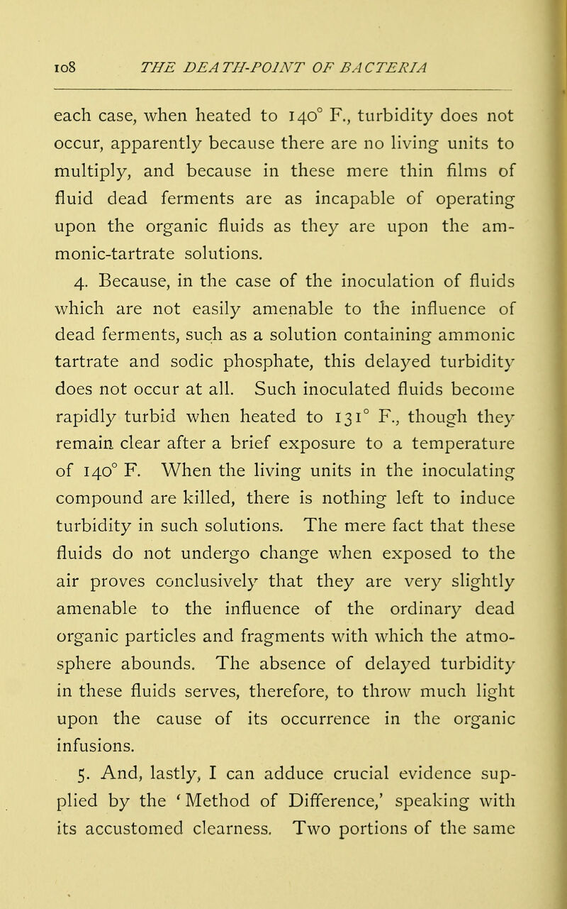 each case, when heated to 1400 F., turbidity does not occur, apparently because there are no living units to multiply, and because in these mere thin films of fluid dead ferments are as incapable of operating upon the organic fluids as they are upon the am- nionic-tartrate solutions. 4. Because, in the case of the inoculation of fluids which are not easily amenable to the influence of dead ferments, such as a solution containing amnionic tartrate and sodic phosphate, this delayed turbidity does not occur at all. Such inoculated fluids become rapidly turbid when heated to 131° F., though they remain clear after a brief exposure to a temperature of 1400 F. When the living units in the inoculating compound are killed, there is nothing left to induce turbidity in such solutions. The mere fact that these fluids do not undergo change when exposed to the air proves conclusively that they are very slightly amenable to the influence of the ordinary dead organic particles and fragments with which the atmo- sphere abounds. The absence of delayed turbidity in these fluids serves, therefore, to throw much light upon the cause of its occurrence in the organic infusions. 5. And, lastly, I can adduce crucial evidence sup- plied by the ' Method of Difference,' speaking with its accustomed clearness. Two portions of the same