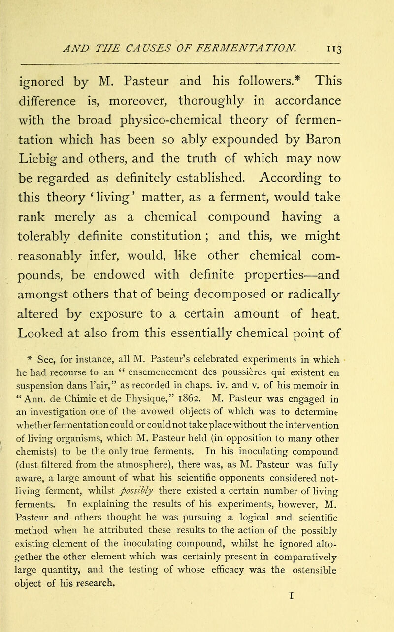 ignored by M. Pasteur and his followers.* This difference is, moreover, thoroughly in accordance with the broad physico-chemical theory of fermen- tation which has been so ably expounded by Baron Liebig and others, and the truth of which may now be regarded as definitely established. According to this theory ' living' matter, as a ferment, would take rank merely as a chemical compound having a tolerably definite constitution ; and this, we might reasonably infer, would, like other chemical com- pounds, be endowed with definite properties—and amongst others that of being decomposed or radically altered by exposure to a certain amount of heat. Looked at also from this essentially chemical point of * See, for instance, all M. Pasteur's celebrated experiments in which he had recourse to an  ensemencement des poussieres qui existent en suspension dans l'air, as recorded in chaps, iv. and v. of his memoir in Ann. de Chimie et de Physique, 1862. M. Pasteur was engaged in an investigation one of the avowed objects of which was to determintr whether fermentation could or could not take place without the intervention of living organisms, which M. Pasteur held (in opposition to many other chemists) to be the only true ferments. In his inoculating compound (dust filtered from the atmosphere), there was, as M. Pasteur was fully aware, a large amount of what his scientific opponents considered not- living ferment, whilst possibly there existed a certain number of living ferments. In explaining the results of his experiments, however, M. Pasteur and others thought he was pursuing a logical and scientific method when he attributed these results to the action of the possibly existing element of the inoculating compound, whilst he ignored alto- gether the other element which was certainly present in comparatively large quantity, and the testing of whose efficacy was the ostensible object of his research. I