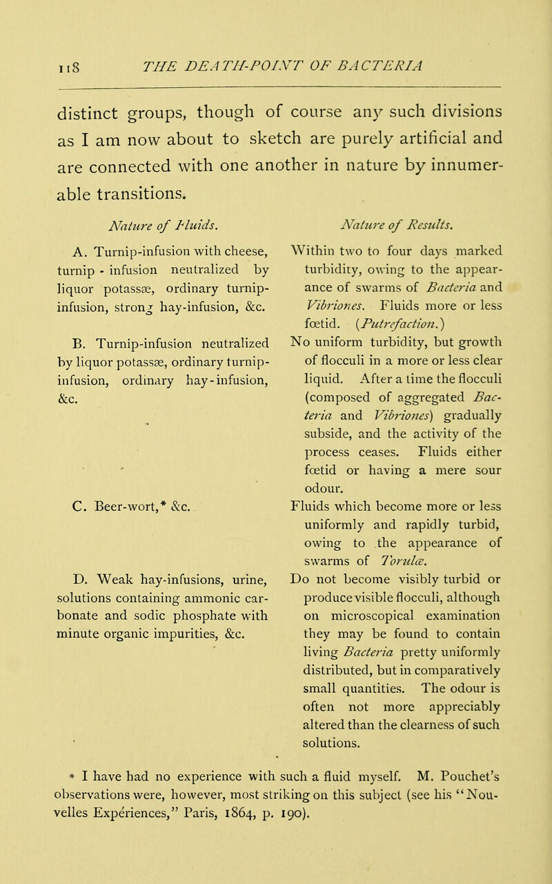 distinct groups, though of course any such divisions as I am now about to sketch are purely artificial and are connected with one another in nature by innumer- able transitions. Nature of Fluids. A. Turnip-infusion with cheese, turnip - infusion neutralized by liquor potassae, ordinary turnip- infusion, strong hay-infusion, &c. B. Turnip-infusion neutralized by liquor potassee, ordinary turnip- infusion, ordinary hay-infusion, &c. Nature of Resulis. Within two to four days marked turbidity, owing to the appear- ance of swarms of Bacteria and Vibriones. Fluids more or less foetid. {Putrefaction.} No uniform turbidity, but growth of flocculi in a more or less clear liquid. After a time the flocculi (composed of aggregated Bac- teria and Vibriones) gradually subside, and the activity of the process ceases. Fluids either foetid or having a mere sour odour. Fluids which become more or less uniformly and rapidly turbid, owing to the appearance of swarms of Torultc. Do not become visibly turbid or produce visible flocculi, although on microscopical examination they may be found to contain living Bacteria pretty uniformly distributed, but in comparatively small quantities. The odour is often not more appreciably altered than the clearness of such solutions. * I have had no experience with such a fluid myself. M. Pouchet's observations were, however, most striking on this subject (see his Nou- velles Experiences, Paris, 1864, p. 190). C. Beer-wort,* &c. D. Weak hay-infusions, urine, solutions containing ammonic car- bonate and sodic phosphate with minute organic impurities, &c.
