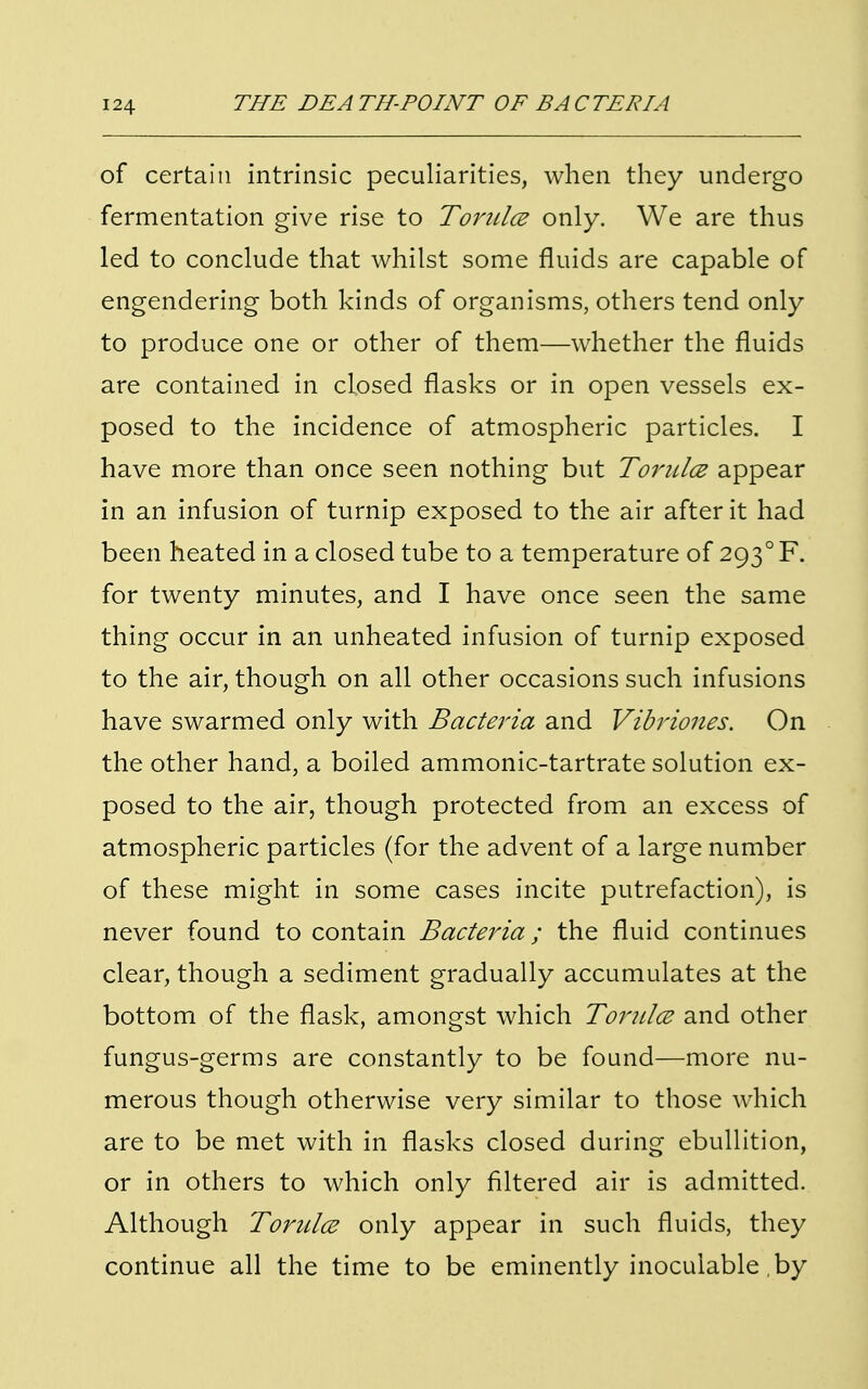 of certain intrinsic peculiarities, when they undergo fermentation give rise to Tornlce only. We are thus led to conclude that whilst some fluids are capable of engendering both kinds of organisms, others tend only to produce one or other of them—whether the fluids are contained in closed flasks or in open vessels ex- posed to the incidence of atmospheric particles. I have more than once seen nothing but Tondce appear in an infusion of turnip exposed to the air after it had been heated in a closed tube to a temperature of 2930 F. for twenty minutes, and I have once seen the same thing occur in an unheated infusion of turnip exposed to the air, though on all other occasions such infusions have swarmed only with Bacteria and Vibriones. On the other hand, a boiled ammonic-tartrate solution ex- posed to the air, though protected from an excess of atmospheric particles (for the advent of a large number of these might in some cases incite putrefaction), is never found to contain Bacteria; the fluid continues clear, though a sediment gradually accumulates at the bottom of the flask, amongst which Torulce and other fungus-germs are constantly to be found—more nu- merous though otherwise very similar to those which are to be met with in flasks closed during ebullition, or in others to which only filtered air is admitted. Although Torulce only appear in such fluids, they continue all the time to be eminently inocuiable by