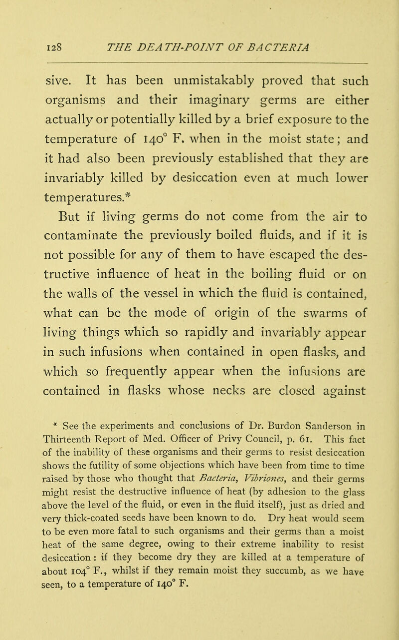 sive. It has been unmistakably proved that such organisms and their imaginary germs are either actually or potentially killed by a brief exposure to the temperature of 1400 F. when in the moist state; and it had also been previously established that they are invariably killed by desiccation even at much lower temperatures.* But if living germs do not come from the air to contaminate the previously boiled fluids, and if it is not possible for any of them to have escaped the des- tructive influence of heat in the boiling fluid or on the walls of the vessel in which the fluid is contained, what can be the mode of origin of the swarms of living things which so rapidly and invariably appear in such infusions when contained in open flasks, and which so frequently appear when the infusions are contained in flasks whose necks are closed against * See the experiments and conclusions of Dr. Burdon Sanderson in Thirteenth. Report of Med. Officer of Privy Council, p. 61. This fact of the inability of these organisms and their germs to resist desiccation shows the futility of some objections which have been from time to time raised by those who thought that Bacteria, Vibriones, and their germs might resist the destructive influence of heat (by adhesion to the glass above the level of the fluid, or even in the fluid itself), just as dried and very thick-coated seeds have been known to do. Dry heat would seem to be even more fatal to such organisms and their germs than a moist heat of the same degree, owing to their extreme inability to resist desiccation : if they become dry they are killed at a temperature of about 1040 F., whilst if they remain moist they succumb, as we have seen, to a temperature of 1400 F.