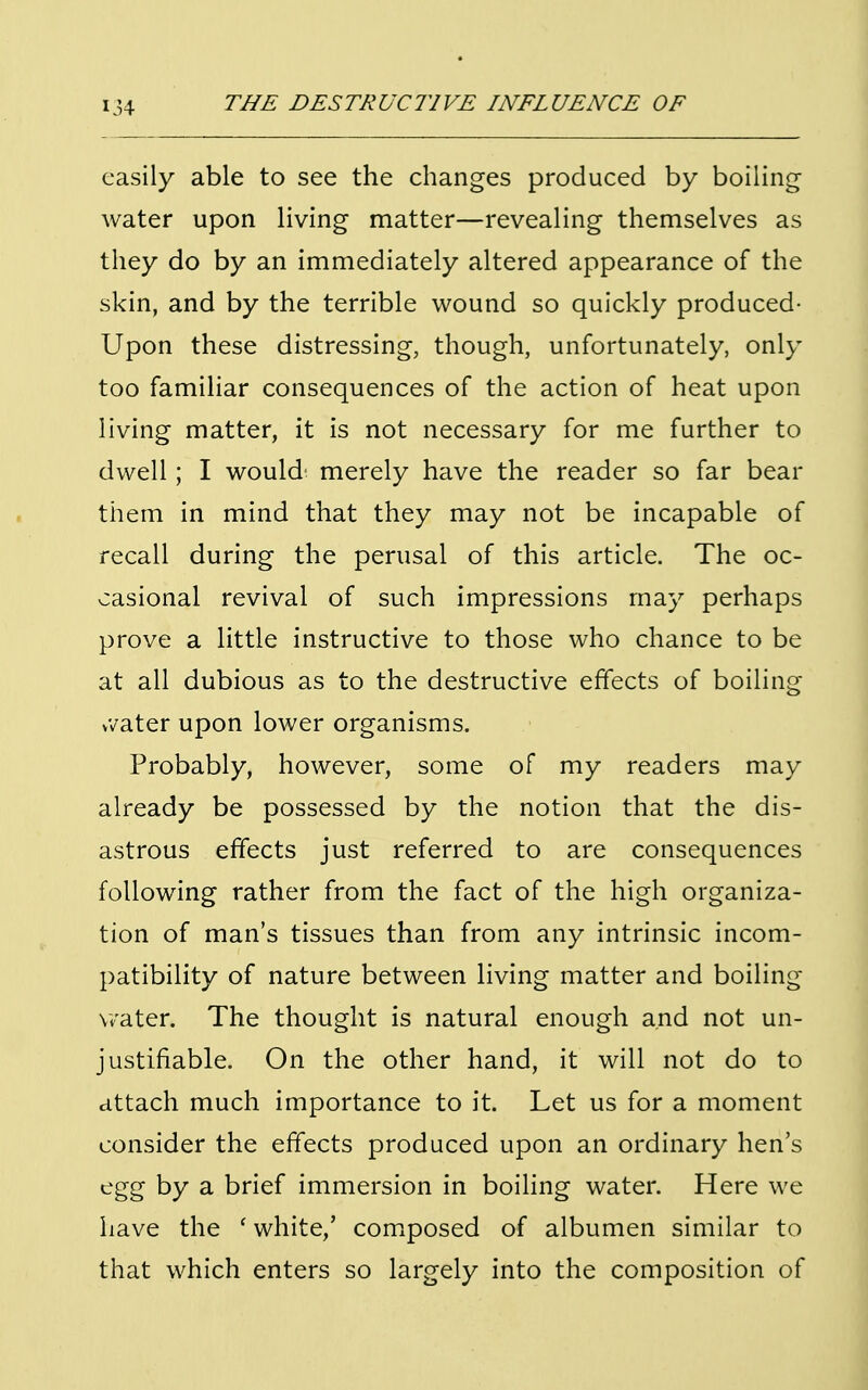 easily able to see the changes produced by boiling- water upon living matter—revealing themselves as they do by an immediately altered appearance of the skin, and by the terrible wound so quickly produced- Upon these distressing, though, unfortunately, only too familiar consequences of the action of heat upon living matter, it is not necessary for me further to dwell; I would merely have the reader so far bear them in mind that they may not be incapable of recall during the perusal of this article. The oc- casional revival of such impressions may perhaps prove a little instructive to those who chance to be at all dubious as to the destructive effects of boiling vvater upon lower organisms. Probably, however, some of my readers may already be possessed by the notion that the dis- astrous effects just referred to are consequences following rather from the fact of the high organiza- tion of man's tissues than from any intrinsic incom- patibility of nature between living matter and boiling- water. The thought is natural enough and not un- justifiable. On the other hand, it will not do to attach much importance to it. Let us for a moment consider the effects produced upon an ordinary hen's egg by a brief immersion in boiling water. Here we have the ' white,' composed of albumen similar to that which enters so largely into the composition of