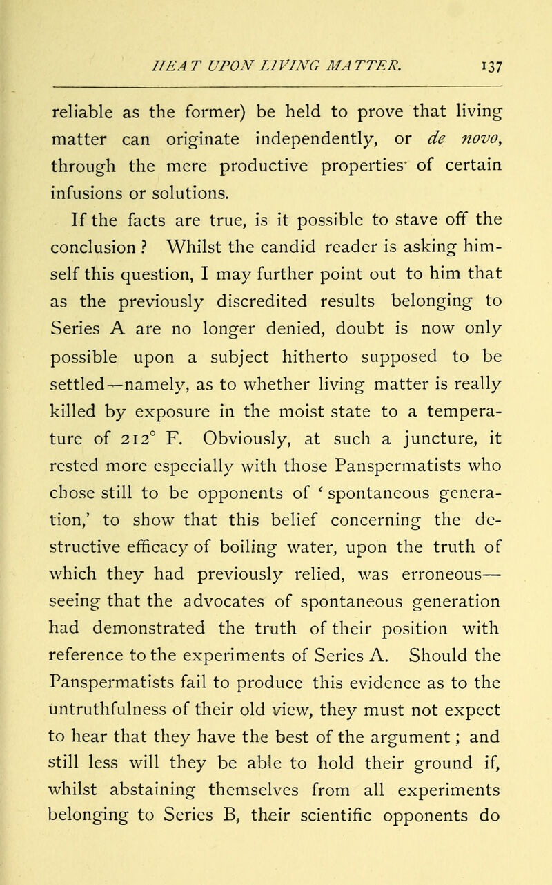 reliable as the former) be held to prove that living matter can originate independently, or de novo, through the mere productive properties' of certain infusions or solutions. If the facts are true, is it possible to stave off the conclusion ? Whilst the candid reader is asking him- self this question, I may further point out to him that as the previously discredited results belonging to Series A are no longer denied, doubt is now only possible upon a subject hitherto supposed to be settled—namely, as to whether living matter is really killed by exposure in the moist state to a tempera- ture of 2120 F. Obviously, at such a juncture, it rested more especially with those Panspermatists who chose still to be opponents of ' spontaneous genera- tion,' to show that this belief concerning the de- structive efficacy of boiling water, upon the truth of which they had previously relied, was erroneous— seeing that the advocates of spontaneous generation had demonstrated the truth of their position with reference to the experiments of Series A. Should the Panspermatists fail to produce this evidence as to the untruthfulness of their old view, they must not expect to hear that they have the best of the argument; and still less will they be able to hold their ground if, whilst abstaining themselves from all experiments belonging to Series B, their scientific opponents do