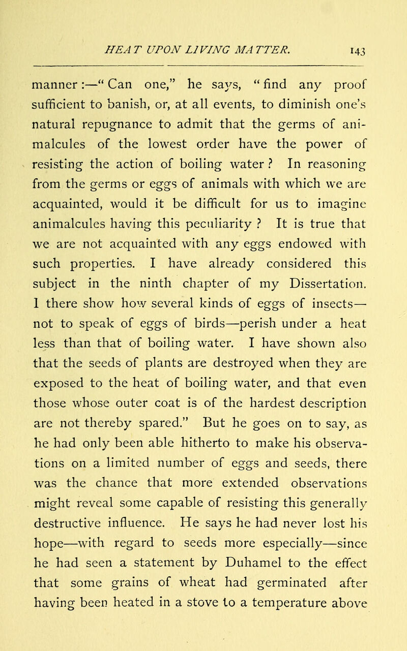 H3 manner:— Can one, he says,  find any proof sufficient to banish, or, at all events, to diminish one's natural repugnance to admit that the germs of ani- malcules of the lowest order have the power of resisting the action of boiling water ? In reasoning from the germs or eggs of animals with which we are acquainted, would it be difficult for us to imagine animalcules having this peculiarity ? It is true that we are not acquainted with any eggs endowed with such properties. I have already considered this subject in the ninth chapter of my Dissertation. 1 there show how several kinds of eggs of insects— not to speak of eggs of birds—perish under a heat less than that of boiling water. I have shown also that the seeds of plants are destroyed when they are exposed to the heat of boiling water, and that even those whose outer coat is of the hardest description are not thereby spared. But he goes on to say, as he had only been able hitherto to make his observa- tions on a limited number of eggs and seeds, there was the chance that more extended observations might reveal some capable of resisting this generally destructive influence. He says he had never lost his hope—with regard to seeds more especially—since he had seen a statement by Duhamel to the effect that some grains of wheat had germinated after having been heated in a stove to a temperature above