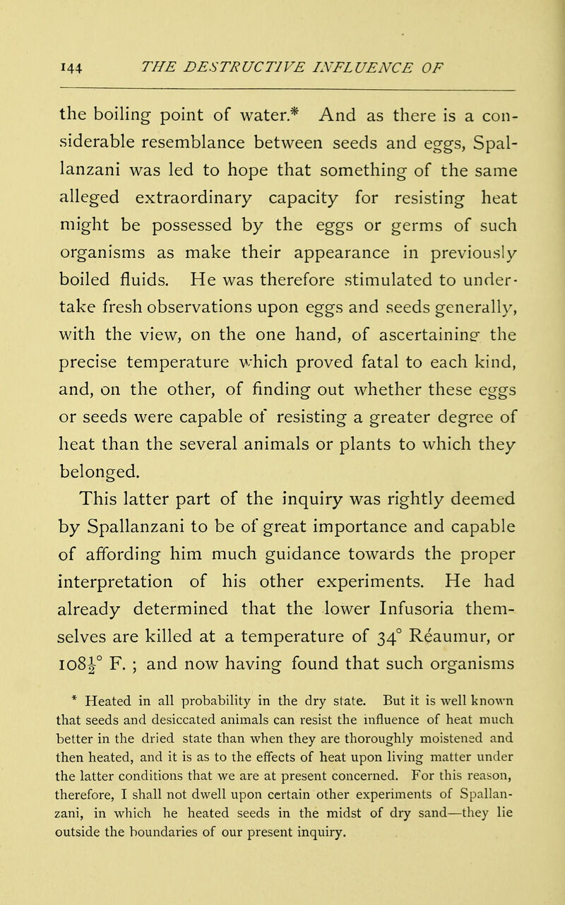 the boiling point of water* And as there is a con- siderable resemblance between seeds and eggs, Spal- lanzani was led to hope that something of the same alleged extraordinary capacity for resisting heat might be possessed by the eggs or germs of such organisms as make their appearance in previously boiled fluids. He was therefore stimulated to under- take fresh observations upon eggs and seeds generally, with the view, on the one hand, of ascertaining the precise temperature which proved fatal to each kind, and, on the other, of finding out whether these eggs or seeds were capable of resisting a greater degree of heat than the several animals or plants to which they belonged. This latter part of the inquiry was rightly deemed by Spallanzani to be of great importance and capable of affording him much guidance towards the proper interpretation of his other experiments. He had already determined that the lower Infusoria them- selves are killed at a temperature of 340 Reaumur, or 108J0 F. ; and now having found that such organisms * Heated in all probability in the dry state. But it is well known that seeds and desiccated animals can resist the influence of heat much better in the dried state than when they are thoroughly moistened and then heated, and it is as to the effects of heat upon living matter under the latter conditions that we are at present concerned. For this reason, therefore, I shall not dwell upon certain other experiments of Spallan- zani, in which he heated seeds in the midst of dry sand—they lie outside the boundaries of our present inquiry.