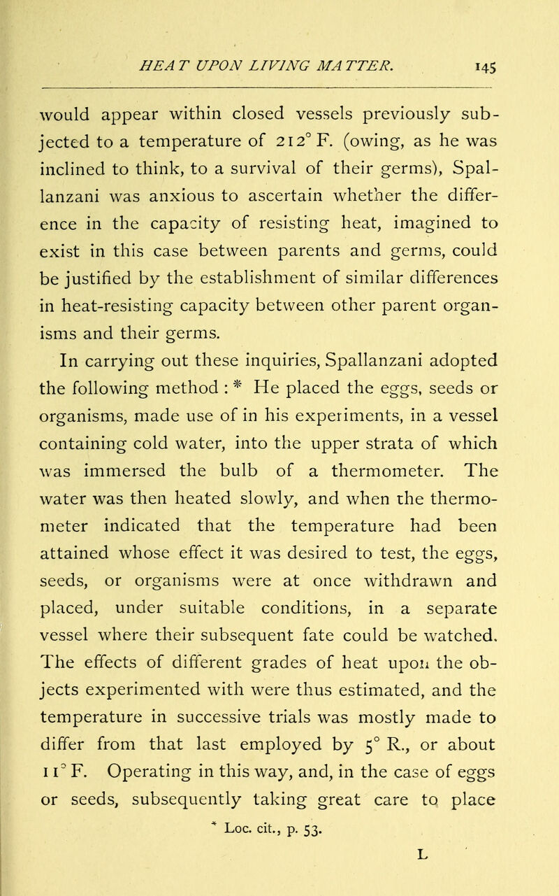 would appear within closed vessels previously sub- jected to a temperature of 2I2°F. (owing, as he was inclined to think, to a survival of their germs), Spal- lanzani was anxious to ascertain whether the differ- ence in the capacity of resisting heat, imagined to exist in this case between parents and germs, could be justified by the establishment of similar differences in heat-resisting capacity between other parent organ- isms and their germs. In carrying out these inquiries, Spallanzani adopted the following method : * He placed the eggs, seeds or organisms, made use of in his experiments, in a vessel containing cold water, into the upper strata of which was immersed the bulb of a thermometer. The water was then heated slowly, and when the thermo- meter indicated that the temperature had been attained whose effect it was desired to test, the eggs, seeds, or organisms wrere at once withdrawn and placed, under suitable conditions, in a separate vessel where their subsequent fate could be watched. The effects of different grades of heat upon the ob- jects experimented with were thus estimated, and the temperature in successive trials was mostly made to differ from that last employed by 50 R., or about 11° F. Operating in this way, and, in the case of eggs or seeds, subsequently taking great care to place * Loc. tit., p. 53. L