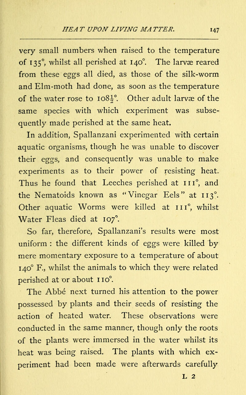 very small numbers when raised to the temperature of 1350, whilst all perished at 1400. The larvae reared from these eggs all died, as those of the silk-worm and Elm-moth had done, as soon as the temperature of the water rose to 108h°. Other adult larvae of the same species with which experiment was subse- quently made perished at the same heat. In addition, Spallanzani experimented with certain aquatic organisms, though he was unable to discover their eggs, and consequently was unable to make experiments as to their power of resisting heat. Thus he found that Leeches perished at in°, and the Nematoids known as Vinegar Eels at 1130. Other aquatic Worms were killed at in0, whilst Water Fleas died at 1070. So far, therefore, Spallanzani's results were most uniform : the different kinds of eggs were killed by mere momentary exposure to a temperature of about 1400 F., whilst the animals to which they were related perished at or about no°. The Abbe next turned his attention to the power possessed by plants and their seeds of resisting the action of heated water. These observations were conducted in the same manner, though only the roots of the plants were immersed in the water whilst its heat was being raised. The plants with which ex- periment had been made were afterwards carefully L 2