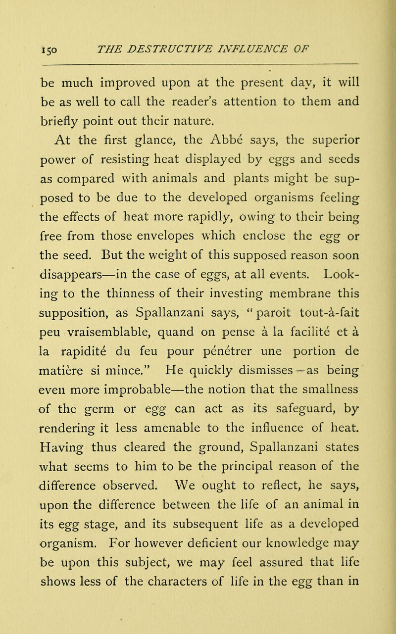 be much improved upon at the present day, it will be as well to call the reader's attention to them and briefly point out their nature. At the first glance, the Abbe says, the superior power of resisting heat displayed by eggs and seeds as compared with animals and plants might be sup- posed to be due to the developed organisms feeling the effects of heat more rapidly, owing to their being free from those envelopes which enclose the egg or the seed. But the weight of this supposed reason soon disappears—in the case of eggs, at all events. Look- ing to the thinness of their investing membrane this supposition, as Spallanzani says,  paroit tout-a-fait peu vraisemblable, quand on pense a la facilite et a la rapidite du feu pour penetrer une portion de matiere si mince. He quickly dismisses—as being even more improbable—the notion that the smallness of the germ or egg can act as its safeguard, by rendering it less amenable to the influence of heat. Having thus cleared the ground, Spallanzani states what seems to him to be the principal reason of the difference observed. We ought to reflect, he says, upon the difference between the life of an animal in its egg stage, and its subsequent life as a developed organism. For however deficient our knowledge may be upon this subject, we may feel assured that life shows less of the characters of life in the egg than in