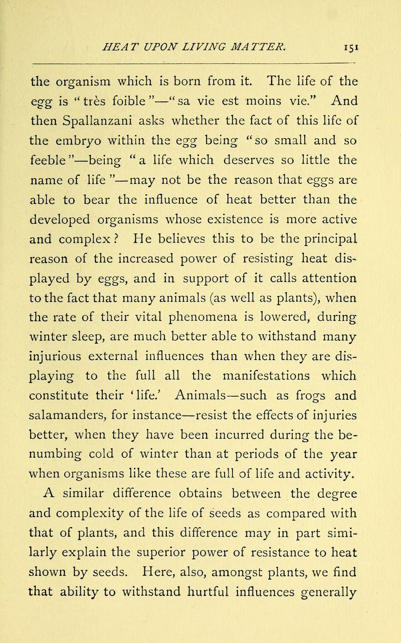 the organism which is born from it. The life of the egg is  tres foible—sa vie est moins vie. And then Spallanzani asks whether the fact of this life of the embryo within the egg being so small and so feeble —being  a life which deserves so little the name of life —may not be the reason that eggs are able to bear the influence of heat better than the developed organisms whose existence is more active and complex? He believes this to be the principal reason of the increased power of resisting heat dis- played by eggs, and in support of it calls attention to the fact that many animals (as well as plants), when the rate of their vital phenomena is lowered, during winter sleep, are much better able to withstand many injurious external influences than when they are dis- playing to the full all the manifestations which constitute their ' life.' Animals—such as frogs and salamanders, for instance—resist the effects of injuries better, when they have been incurred during the be- numbing cold of winter than at periods of the year when organisms like these are full of life and activity. A similar difference obtains between the degree and complexity of the life of seeds as compared with that of plants, and this difference may in part simi- larly explain the superior power of resistance to heat shown by seeds. Here, also, amongst plants, we find that ability to withstand hurtful influences generally