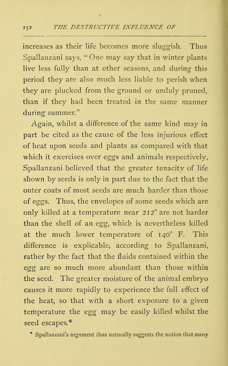 increases as their life becomes more sluggish. Thus Spallanzani says, One may say that in winter plants live less fully than at other seasons, and during this period they are also much less liable to perish when they are plucked from the ground or unduly pruned, than if they had been treated in the same manner during summer. Again, whilst a difference of the same kind may in part be cited as the cause of the less injurious effect of heat upon seeds and plants as compared with that which it exercises over eggs and animals respectively, Spallanzani believed that the greater tenacity of life shown by seeds is only in part due to the fact that the outer coats of most seeds are much harder than those of eggs. Thus, the envelopes of some seeds which are only killed at a temperature near 212° are not harder than the shell of an egg, which is nevertheless killed at the much lower temperature of 1400 F. This difference is explicable, according to Spallanzani, rather by the fact that the fluids contained within the egg are so much more abundant than those within the seed. The greater moisture of the animal embryo causes it more rapidly to experience the full effect of the heat, so that with a short exposure to a given temperature the egg may be easily killed whilst the seed escapes.* * Spallanzanfs argument thus naturally suggests the notion that many