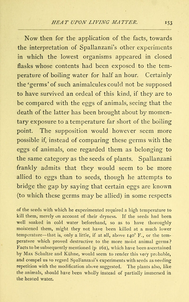 Now then for the application of the facts, towards the interpretation of Spallanzani's other experiments in which the lowest organisms appeared in closed flasks whose contents had been exposed to the tem- perature of boiling water for half an hour. Certainly the'germs'of such animalcules could not be supposed to have survived an ordeal of this kind, if they are to be compared with the eggs of animals, seeing that the death of the latter has been brought about by momen- tary exposure to a temperature far short of the boiling point. The supposition would however seem more possible if, instead of comparing these germs with the eggs of animals, one regarded them as belonging to the same category as the seeds of plants. Spallanzani frankly admits that they would seem to be more allied to eggs than to seeds, though he attempts to bridge the gap by saying that certain eggs are known (to which these germs may be allied) in some respects of the seeds with which he experimented required a high temperature to kill them, merely on account of their dryness. If the seeds had been well soaked in cold water beforehand, so as to have thoroughly moistened them, might they not have been killed at a much lower temperature—that is, only a little, if at all, above 140° F., or the tem- perature which proved destructive to the more moist animal germs? Facts to be subsequently mentioned (p 161), which have been ascertained by Max Schultze and Kiihne, would seem to render this very probable, and compel us 10 regard Spallanzani's experiments with seeds as needing repetition with the modification above suggested. The plants also, like the animals, should have been wholly instead of partially immersed in the heated water.