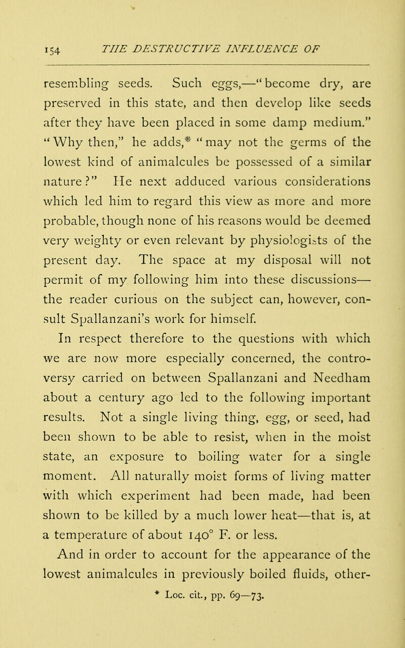 resembling seeds. Such eggs,— become dry, are preserved in this state, and then develop like seeds after they have been placed in some damp medium. Why then, he adds,* may not the germs of the lowest kind of animalcules be possessed of a similar nature? He next adduced various considerations which led him to regard this view as more and more probable, though none of his reasons would be deemed very weighty or even relevant by physiologists of the present day. The space at my disposal will not permit of my following him into these discussions— the reader curious on the subject can, however, con- sult Spallanzani's work for himself. In respect therefore to the questions with which we are now more especially concerned, the contro- versy carried on between Spallanzani and Needham about a century ago led to the following important results. Not a single living thing, egg, or seed, had been shown to be able to resist, when in the moist state, an exposure to boiling water for a single moment. All naturally moist forms of living matter with which experiment had been made, had been shown to be killed by a much lower heat—that is, at a temperature of about 1400 F. or less. And in order to account for the appearance of the lowest animalcules in previously boiled fluids, other-