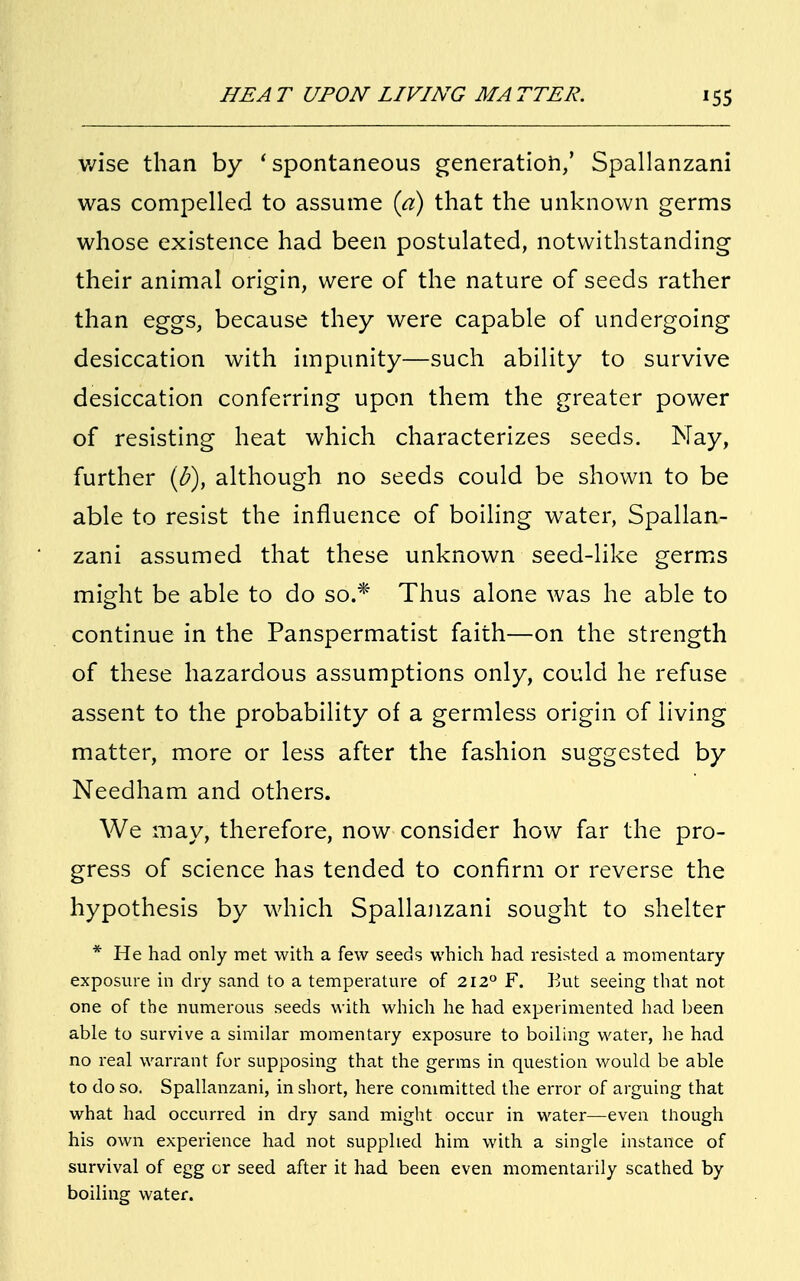 v/ise than by ' spontaneous generation,' Spallanzani was compelled to assume (a) that the unknown germs whose existence had been postulated, notwithstanding their animal origin, were of the nature of seeds rather than eggs, because they were capable of undergoing desiccation with impunity—such ability to survive desiccation conferring upon them the greater power of resisting heat which characterizes seeds. Nay, further (b)} although no seeds could be shown to be able to resist the influence of boiling water, Spallan- zani assumed that these unknown seed-like germs might be able to do so.* Thus alone was he able to continue in the Panspermatist faith—on the strength of these hazardous assumptions only, could he refuse assent to the probability of a germless origin of living matter, more or less after the fashion suggested by Needham and others. We may, therefore, now consider how far the pro- gress of science has tended to confirm or reverse the hypothesis by which Spallanzani sought to shelter * He had only met with a few seeds which had resisted a momentary exposure in dry sand to a temperature of 212° F. But seeing that not one of the numerous seeds with which he had experimented had been able to survive a similar momentary exposure to boiling water, he had no real warrant for supposing that the germs in question would be able to do so. Spallanzani, in short, here committed the error of arguing that what had occurred in dry sand might occur in water—even though his own experience had not supplied him with a single instance of survival of egg or seed after it had been even momentarily scathed by boiling water.