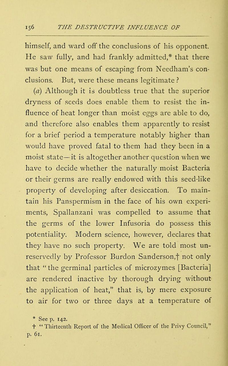 himself, and ward off the conclusions of his opponent. He saw fully, and had frankly admitted,* that there was but one means of escaping from Needham's con- clusions. But, were these means legitimate ? (a) Although it is doubtless true that the superior dryness of seeds does enable them to resist the in- fluence of heat longer than moist eggs are able to do, and therefore also enables them apparently to resist for a brief period a temperature notably higher than would have proved fatal to them had they been in a moist state—it is altogether another question when we have to decide whether the naturally moist Bacteria or their germs are really endowed with this seed-like property of developing after desiccation. To main- tain his Panspermism in the face of his own experi- ments, Spallanzani was compelled to assume that the germs of the lower Infusoria do possess this potentiality. Modern science, however, declares that they have no such property. We are told most un- reservedly by Professor Burdon Sanderson,f not only that  the germinal particles of microzymes [Bacteria] are rendered inactive by thorough drying without the application of heat, that is, by mere exposure to air for two or three days at a temperature of * See p. 142. t Thirteenth Report of the Medical Officer of the Privy Council, p. 61.