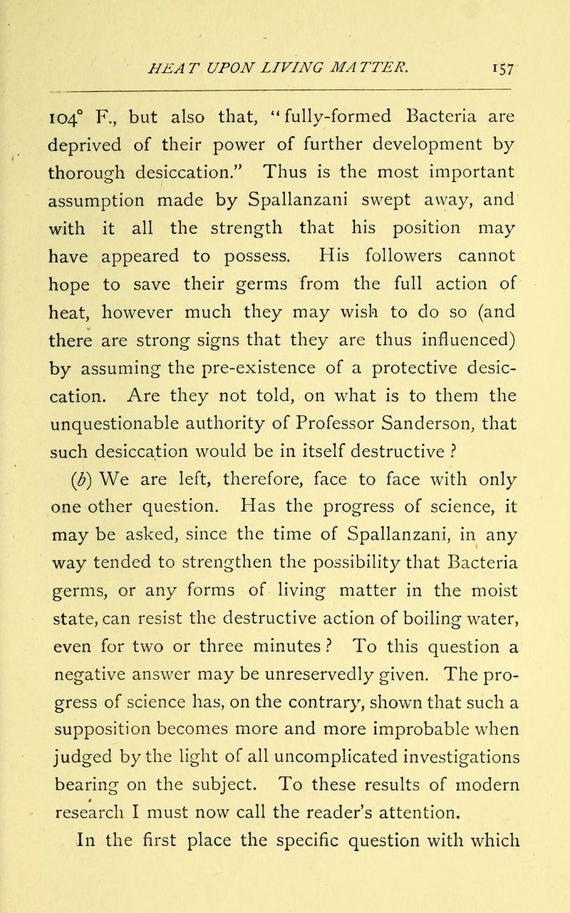 104° F., but also that, fully-formed Bacteria are deprived of their power of further development by thorough desiccation. Thus is the most important assumption made by Spallanzani swept away, and with it all the strength that his position may have appeared to possess. His followers cannot hope to save their germs from the full action of heat, however much they may wish to do so (and there are strong signs that they are thus influenced) by assuming the pre-existence of a protective desic- cation. Are they not told, on what is to them the unquestionable authority of Professor Sanderson, that such desiccation would be in itself destructive ? (J?) We are left, therefore, face to face writh only one other question. Has the progress of science, it may be asked, since the time of Spallanzani, in any way tended to strengthen the possibility that Bacteria germs, or any forms of living matter in the moist state, can resist the destructive action of boiling water, even for two or three minutes ? To this question a negative answer may be unreservedly given. The pro- gress of science has, on the contrary, shown that such a supposition becomes more and more improbable when judged by the light of all uncomplicated investigations bearing on the subject. To these results of modern research I must now call the reader's attention. In the first place the specific question with which