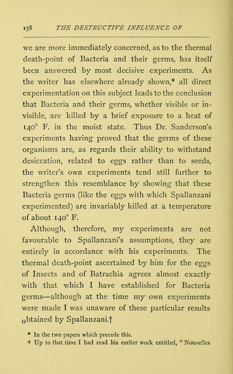 we are more immediately concerned, as to the thermal death-point of Bacteria and their germs, has itself been answered by most decisive experiments. As the writer has elsewhere already shown,* all direct experimentation on this subject leads to the conclusion that Bacteria and their germs, whether visible or in- visible, are killed by a brief exposure to a heat of 1400 F. in the moist state. Thus Dr. Sanderson's experiments having proved that the germs of these organisms are, as regards their ability to withstand desiccation, related to eggs rather than to seeds, the writer's own experiments tend still further to strengthen this resemblance by showing that these Bacteria germs (like the eggs with which Spallanzani experimented) are invariably killed at a temperature of about 1400 F. Although, therefore, my experiments are not favourable to Spallanzani's assumptions, they are entirely in accordance with his experiments. The thermal death-point ascertained by him for the eggs of Insects and of Batrachia agrees almost exactly with that which I have established for Bacteria germs—although at the time my own experiments were made I was unaware of these particular results obtained by Spallanzani.j* * In the two papers which precede this. + Up to that time I had read his earlier work entitled, Nouvelles