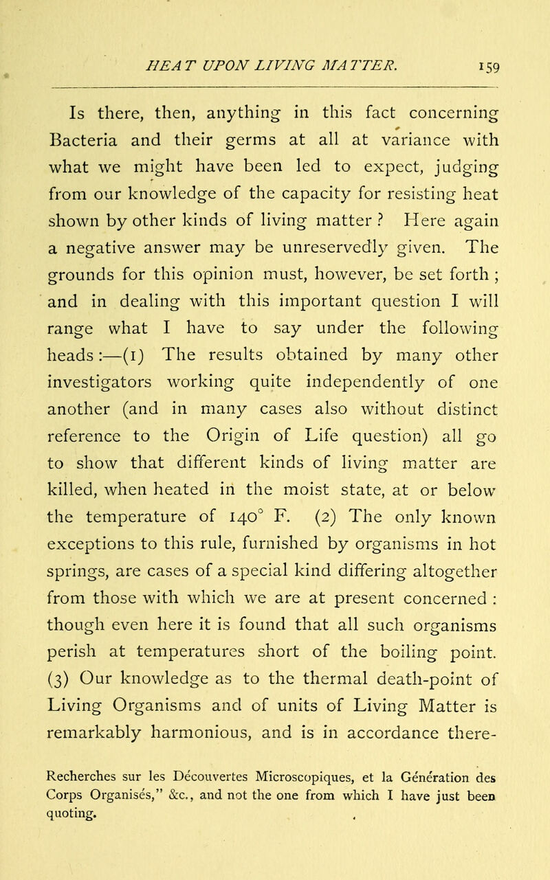 Is there, then, anything in this fact concerning Bacteria and their germs at all at variance with what we might have been led to expect, judging from our knowledge of the capacity for resisting heat shown by other kinds of living matter ? Here again a negative answer may be unreservedly given. The grounds for this opinion must, however, be set forth ; and in dealing with this important question I will range what I have to say under the following heads:—(1) The results obtained by many other investigators working quite independently of one another (and in many cases also without distinct reference to the Origin of Life question) all go to show that different kinds of living matter are killed, when heated in the moist state, at or below the temperature of 1400 F. (2) The only known exceptions to this rule, furnished by organisms in hot springs, are cases of a special kind differing altogether from those with which we are at present concerned : though even here it is found that all such organisms perish at temperatures short of the boiling point. (3) Our knowledge as to the thermal death-point of Living Organisms and of units of Living Matter is remarkably harmonious, and is in accordance there- Recherches sur les Decouvertes Microscopiques, et la Generation des Corps Organises, &c, and not the one from which I have just been quoting.