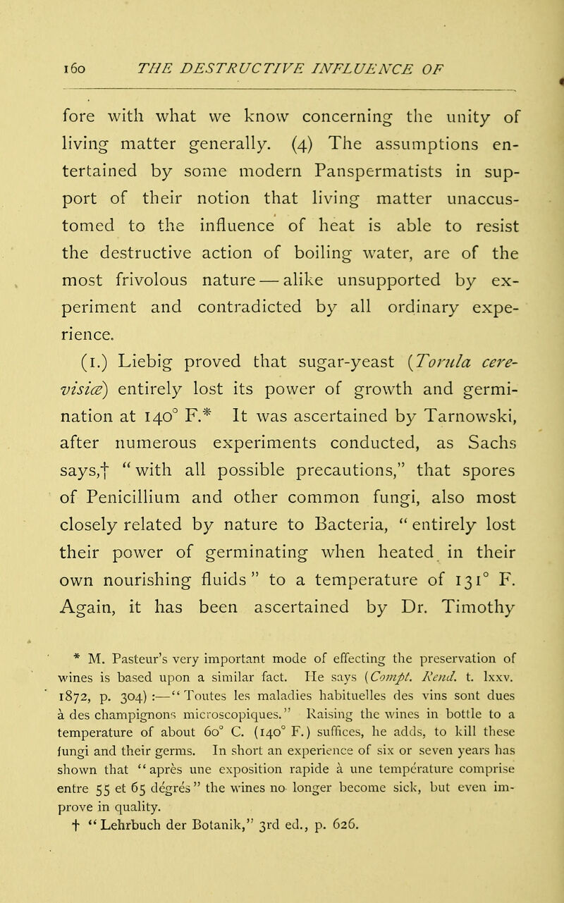 fore with what we know concerning the unity of living matter generally. (4) The assumptions en- tertained by some modern Panspermatists in sup- port of their notion that living matter unaccus- tomed to the influence of heat is able to resist the destructive action of boiling water, are of the most frivolous nature — alike unsupported by ex- periment and contradicted by all ordinary expe- rience. (1.) Liebig proved that sugar-yeast [Torula cere- visice) entirely lost its power of growth and germi- nation at 140° F.* It was ascertained by Tarnowski, after numerous experiments conducted, as Sachs says,|  with all possible precautions, that spores of Penicillium and other common fungi, also most closely related by nature to Bacteria,  entirely lost their power of germinating when heated in their own nourishing fluids to a temperature of 131° F. Again, it has been ascertained by Dr. Timothy * M. Pasteur's very important mode of effecting the preservation of wines is based upon a similar fact. He says {Compt. Rend. t. Ixxv. 1872, p. 304):— Toutes les maladies habituelles des vins sont dues a des champignons microscopiques. Raising the wines in bottle to a temperature of about 6o° C. (1400 F.) suffices, he adds, to kill these fungi and their germs. In short an experience of six or seven years has shown that  apres une exposition rapide a une temperature comprise entre 55 et 65 degres the wines no longer become sick, but even im- prove in quality. + Lehrbuch der Botanik, 3rd ed., p. 626.