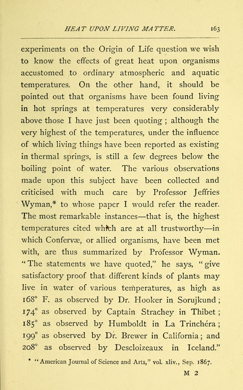 experiments on the Origin of Life question we wish to know the effects of great heat upon organisms accustomed to ordinary atmospheric and aquatic temperatures. On the other hand, it should be pointed out that organisms have been found living in hot springs at temperatures very considerably above those I have just been quoting ; although the very highest of the temperatures, under the influence of which living things have been reported as existing in thermal springs, is still a few degrees below the boiling point of water. The various observations made upon this subject have been collected and criticised with much care by Professor Jeffries Wyman* to whose paper I would refer the reader. The most remarkable instances—that is, the highest temperatures cited whfch are at all trustworthy—in which Confervae, or allied organisms, have been met with, are thus summarized by Professor Wyman. u The statements we have quoted, he says,  give satisfactory proof that different kinds of plants may live in water of various temperatures, as high as 168° F. as observed by Dr. Hooker in Sorujkund ; 1740 as observed by Captain Strachey in Thibet ; 185° as observed by Humboldt in La Trinchera; 1990 as observed by Dr. Brewer in California; and 2080 as observed by Descloizeaux in Iceland. '1 American Journal of Science and Arts, vol. xliv., Sep. 1867. M 2