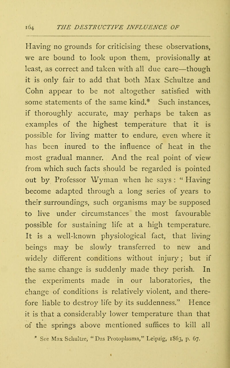 Having no grounds for criticising these observations, we are bound to look upon them, provisionally at least, as correct and taken with all due care—though it is only fair to add that both Max Schultze and Cohn appear to be not altogether satisfied with some statements of the same kind.* Such instances, if thoroughly accurate, may perhaps be taken as examples of the highest temperature that it is possible for living matter to endure, even where it has been inured to the influence of heat in the most gradual manner. And the real point of view from which such facts should be regarded is pointed out by Professor Wyman when he says :  Having become adapted through a long series of years to their surroundings, such organisms may be supposed to live under circumstances the most favourable possible for sustaining life at a high temperature. It is a well-known physiological fact, that living- beings may be slowly transferred to new and widely different conditions without injury; but if the same change is suddenly made they perish. In the experiments made in our laboratories, the change of conditions is relatively violent, and there- fore liable to destroy life by its suddenness. Hence it is that a considerably lower temperature than that of the springs above mentioned suffices to kill all * See Max Schultze, Das Protoplasma, Leipzig, 1863, p. 67.
