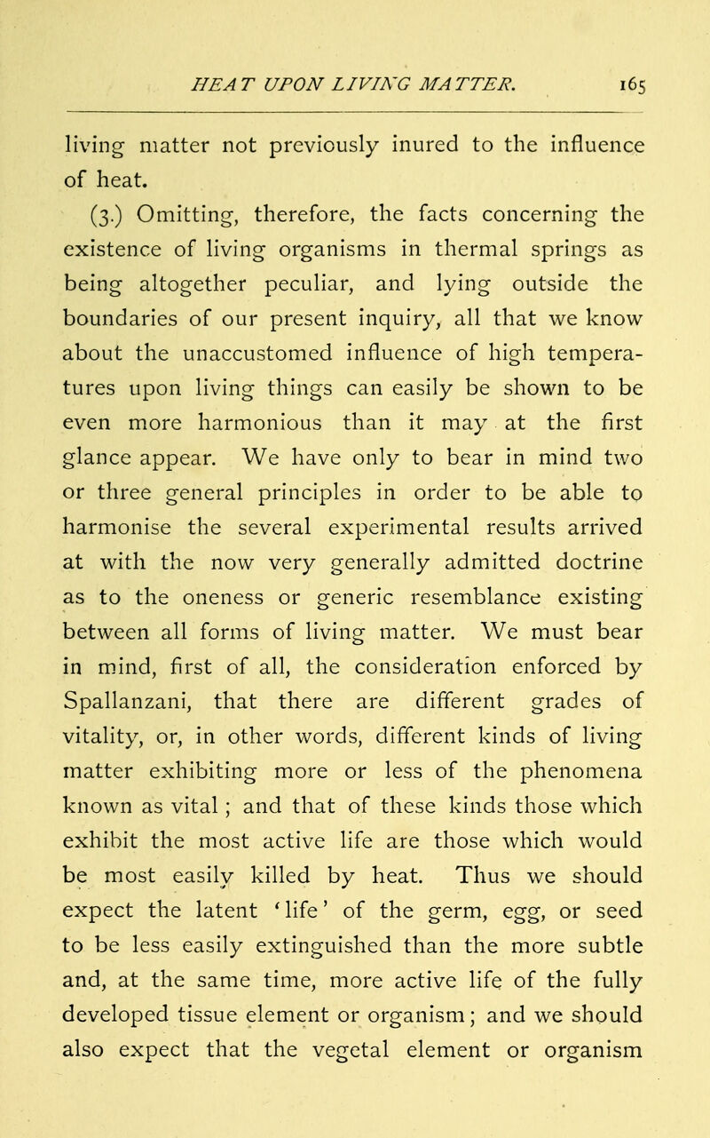 living matter not previously inured to the influence of heat. (3.) Omitting, therefore, the facts concerning the existence of living organisms in thermal springs as being altogether peculiar, and lying outside the boundaries of our present inquiry, all that we know about the unaccustomed influence of high tempera- tures upon living things can easily be shown to be even more harmonious than it may at the first glance appear. We have only to bear in mind two or three general principles in order to be able to harmonise the several experimental results arrived at with the now very generally admitted doctrine as to the oneness or generic resemblance existing between all forms of living matter. We must bear in mind, first of all, the consideration enforced by Spallanzani, that there are different grades of vitality, or, in other words, different kinds of living matter exhibiting more or less of the phenomena known as vital; and that of these kinds those which exhibit the most active life are those which would be most easily killed by heat. Thus we should expect the latent ' life' of the germ, egg, or seed to be less easily extinguished than the more subtle and, at the same time, more active life of the fully developed tissue element or organism; and we should also expect that the vegetal element or organism