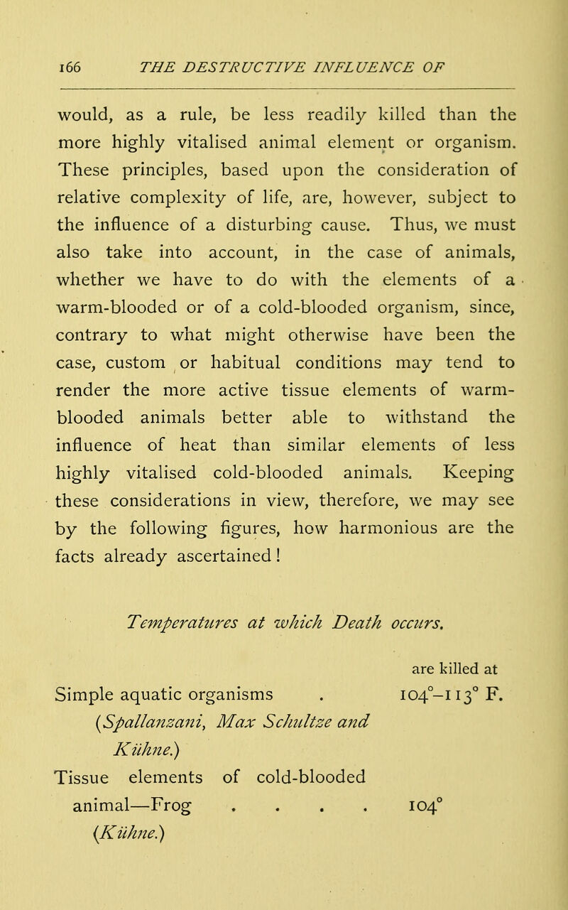 would, as a rule, be less readily killed than the more highly vitalised animal element or organism. These principles, based upon the consideration of relative complexity of life, are, however, subject to the influence of a disturbing cause. Thus, we must also take into account, in the case of animals, whether we have to do with the elements of a warm-blooded or of a cold-blooded organism, since, contrary to what might otherwise have been the case, custom or habitual conditions may tend to render the more active tissue elements of warm- blooded animals better able to withstand the influence of heat than similar elements of less highly vitalised cold-blooded animals. Keeping these considerations in view, therefore, we may see by the following figures, how harmonious are the facts already ascertained! Temperatures at which Death occurs. are killed at Simple aquatic organisms (Spallanzani, Max Schultze and Kilhne.) Tissue elements of cold-blooded animal—Frog . (Kuhne.) 104-1130 F. 1040