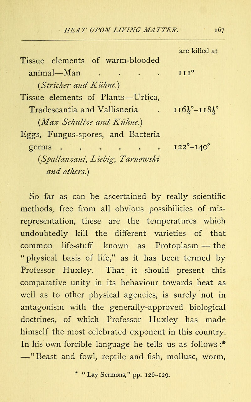 Tissue elements of warm-blooded animal—Man .... {Strieker and Kiikne.) Tissue elements of Plants—Urtica, Tradescantia and Vallisneria {Max Schiiltze and Killute.) Eggs, Fungus-spores, and Bacteria germs ...... (Spallanzani, Liebig, Tarnowski and others) So far as can be ascertained by really scientific methods, free from all obvious possibilities of mis- representation, these are the temperatures which undoubtedly kill the different varieties of that common life-stuff known as Protoplasm — the physical basis of life, as it has been termed by Professor Huxley. That it should present this comparative unity in its behaviour towards heat as well as to other physical agencies, is surely not in antagonism with the generally-approved biological doctrines, of which Professor Huxley has made himself the most celebrated exponent in this country. In his own forcible language he tells us as follows :* — Beast and fowl, reptile and fish, mollusc, worm, *  Lay Sermons, pp. 126-129. are killed at 111° ii6£-°-ii8.J0 I22°-I40°