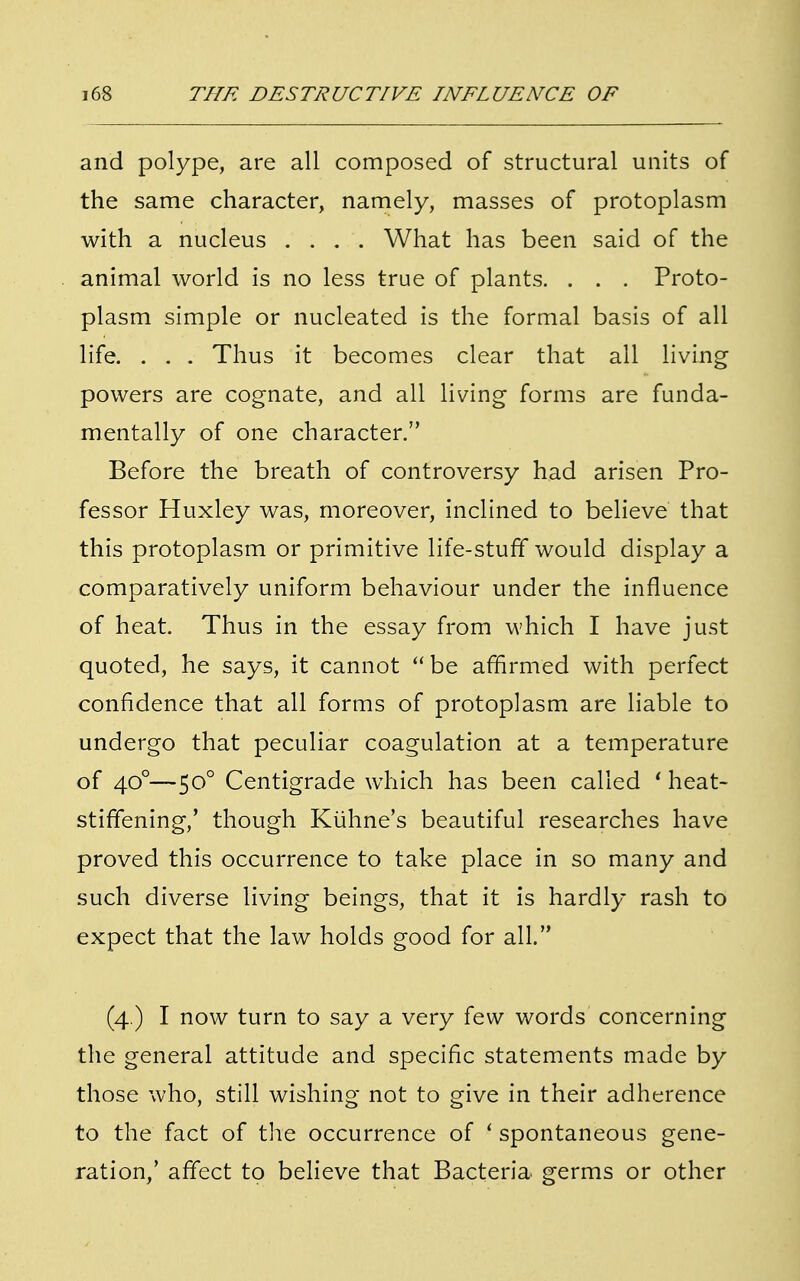 and polype, are all composed of structural units of the same character, namely, masses of protoplasm with a nucleus .... What has been said of the animal world is no less true of plants. . . . Proto- plasm simple or nucleated is the formal basis of all life. . . . Thus it becomes clear that all living powers are cognate, and all living forms are funda- mentally of one character. Before the breath of controversy had arisen Pro- fessor Huxley was, moreover, inclined to believe that this protoplasm or primitive life-stuff would display a comparatively uniform behaviour under the influence of heat. Thus in the essay from which I have just quoted, he says, it cannot be affirmed with perfect confidence that all forms of protoplasm are liable to undergo that peculiar coagulation at a temperature of 400—500 Centigrade which has been called ' heat- stiffening/ though Kiihne's beautiful researches have proved this occurrence to take place in so many and such diverse living beings, that it is hardly rash to expect that the law holds good for all. (4.) I now turn to say a very few words concerning the general attitude and specific statements made by those who, still wishing not to give in their adherence to the fact of the occurrence of f spontaneous gene- ration/ affect to believe that Bacteria germs or other