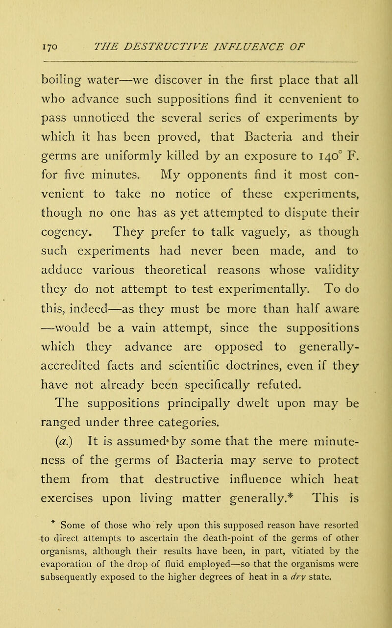 boiling water—we discover in the first place that all who advance such suppositions find it convenient to pass unnoticed the several series of experiments by which it has been proved, that Bacteria and their germs are uniformly killed by an exposure to 1400 F. for five minutes. My opponents find it most con- venient to take no notice of these experiments, though no one has as yet attempted to dispute their cogency. They prefer to talk vaguely, as though such experiments had never been made, and to adduce various theoretical reasons whose validity they do not attempt to test experimentally. To do this, indeed—as they must be more than half aware —would be a vain attempt, since the suppositions which they advance are opposed to generally- accredited facts and scientific doctrines, even if they have not already been specifically refuted. The suppositions principally dwelt upon may be ranged under three categories. (a.) It is assumed'by some that the mere minute- ness of the germs of Bacteria may serve to protect them from that destructive influence which heat exercises upon living matter generally.* This is * Some of those who rely upon this supposed reason have resorted to direct attempts to ascertain the death-point of the germs of other organisms, although their results have been, in part, vitiated by the evaporation of the drop of fluid employed—so that the organisms were subsequently exposed to the higher degrees of heat in a dry state.