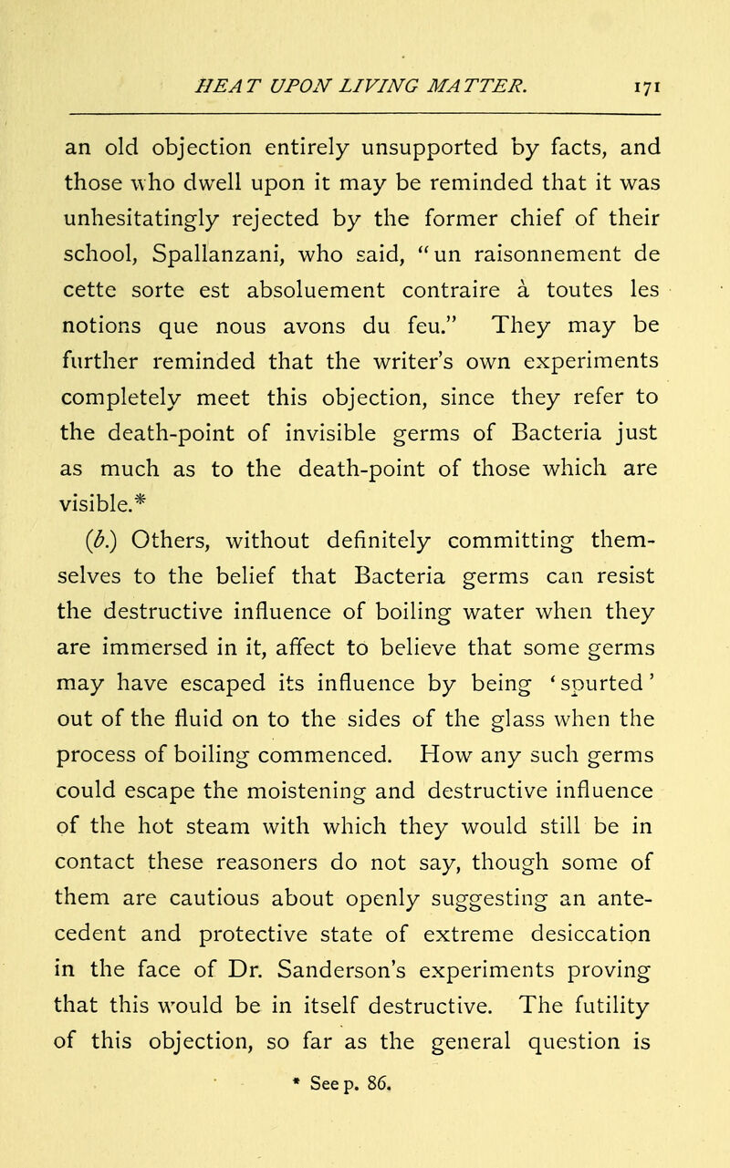 an old objection entirely unsupported by facts, and those who dwell upon it may be reminded that it was unhesitatingly rejected by the former chief of their school, Spallanzani, who said, un raisonnement de cette sorte est absoluement contraire a toutes les notions que nous avons du feu. They may be further reminded that the writer's own experiments completely meet this objection, since they refer to the death-point of invisible germs of Bacteria just as much as to the death-point of those which are visible.* (b) Others, without definitely committing them- selves to the belief that Bacteria germs can resist the destructive influence of boiling water when they are immersed in it, affect to believe that some germs may have escaped its influence by being 'spurted' out of the fluid on to the sides of the glass when the process of boiling commenced. How any such germs could escape the moistening and destructive influence of the hot steam with which they would still be in contact these reasoners do not say, though some of them are cautious about openly suggesting an ante- cedent and protective state of extreme desiccation in the face of Dr. Sanderson's experiments proving that this would be in itself destructive. The futility of this objection, so far as the general question is * See p. 86.