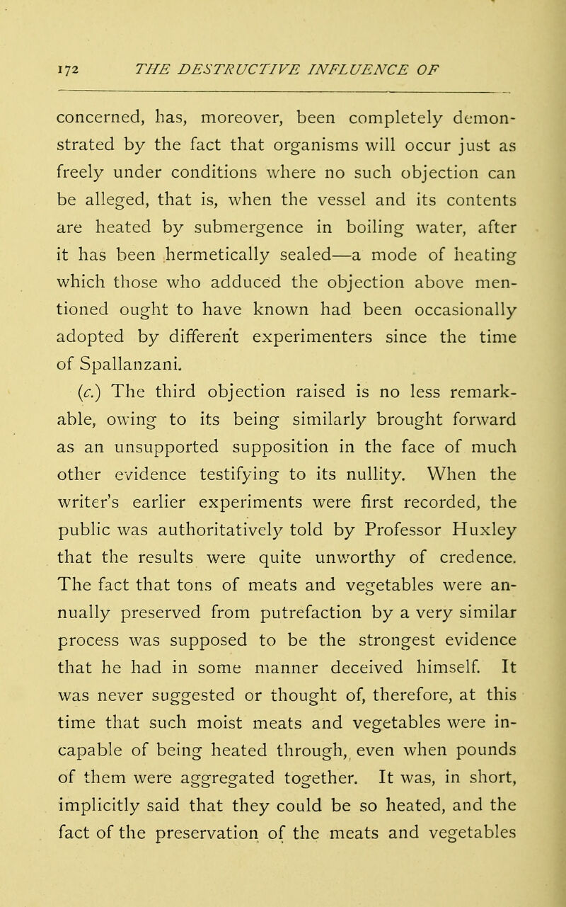 concerned, has, moreover, been completely demon- strated by the fact that organisms will occur just as freely under conditions where no such objection can be alleged, that is, when the vessel and its contents are heated by submergence in boiling water, after it has been hermetically sealed—a mode of heating which those who adduced the objection above men- tioned ought to have known had been occasionally adopted by different experimenters since the time of Spallanzani. (c.) The third objection raised is no less remark- able, owing to its being similarly brought forward as an unsupported supposition in the face of much other evidence testifying to its nullity. When the writer's earlier experiments were first recorded, the public was authoritatively told by Professor Huxley that the results were quite unworthy of credence. The fact that tons of meats and vegetables were an- nually preserved from putrefaction by a very similar process was supposed to be the strongest evidence that he had in some manner deceived himself. It was never suggested or thought of, therefore, at this time that such moist meats and vegetables were in- capable of being heated through, even when pounds of them were aggregated together. It was, in short, implicitly said that they could be so heated, and the fact of the preservation of the meats and vegetables