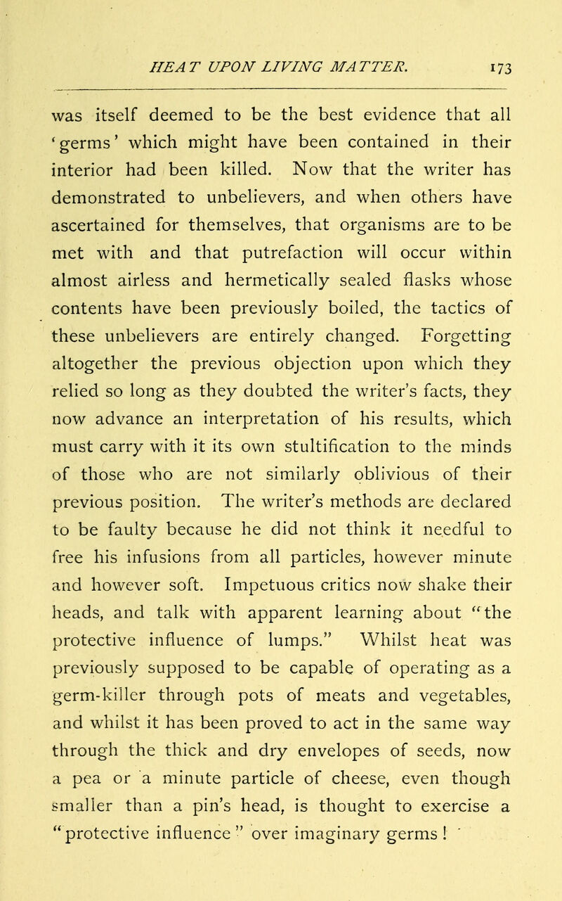 was itself deemed to be the best evidence that all 'germs' which might have been contained in their interior had been killed. Now that the writer has demonstrated to unbelievers, and when others have ascertained for themselves, that organisms are to be met with and that putrefaction will occur within almost airless and hermetically sealed flasks whose contents have been previously boiled, the tactics of these unbelievers are entirely changed. Forgetting altogether the previous objection upon which they relied so long as they doubted the writer's facts, they now advance an interpretation of his results, which must carry with it its own stultification to the minds of those who are not similarly oblivious of their previous position. The writer's methods are declared to be faulty because he did not think it needful to free his infusions from all particles, however minute and however soft. Impetuous critics now shake their heads, and talk with apparent learning about the protective influence of lumps. Whilst heat was previously supposed to be capable of operating as a germ-killer through pots of meats and vegetables, and whilst it has been proved to act in the same way through the thick and dry envelopes of seeds, now a pea or a minute particle of cheese, even though smaller than a pin's head, is thought to exercise a protective influence  over imaginary germs !