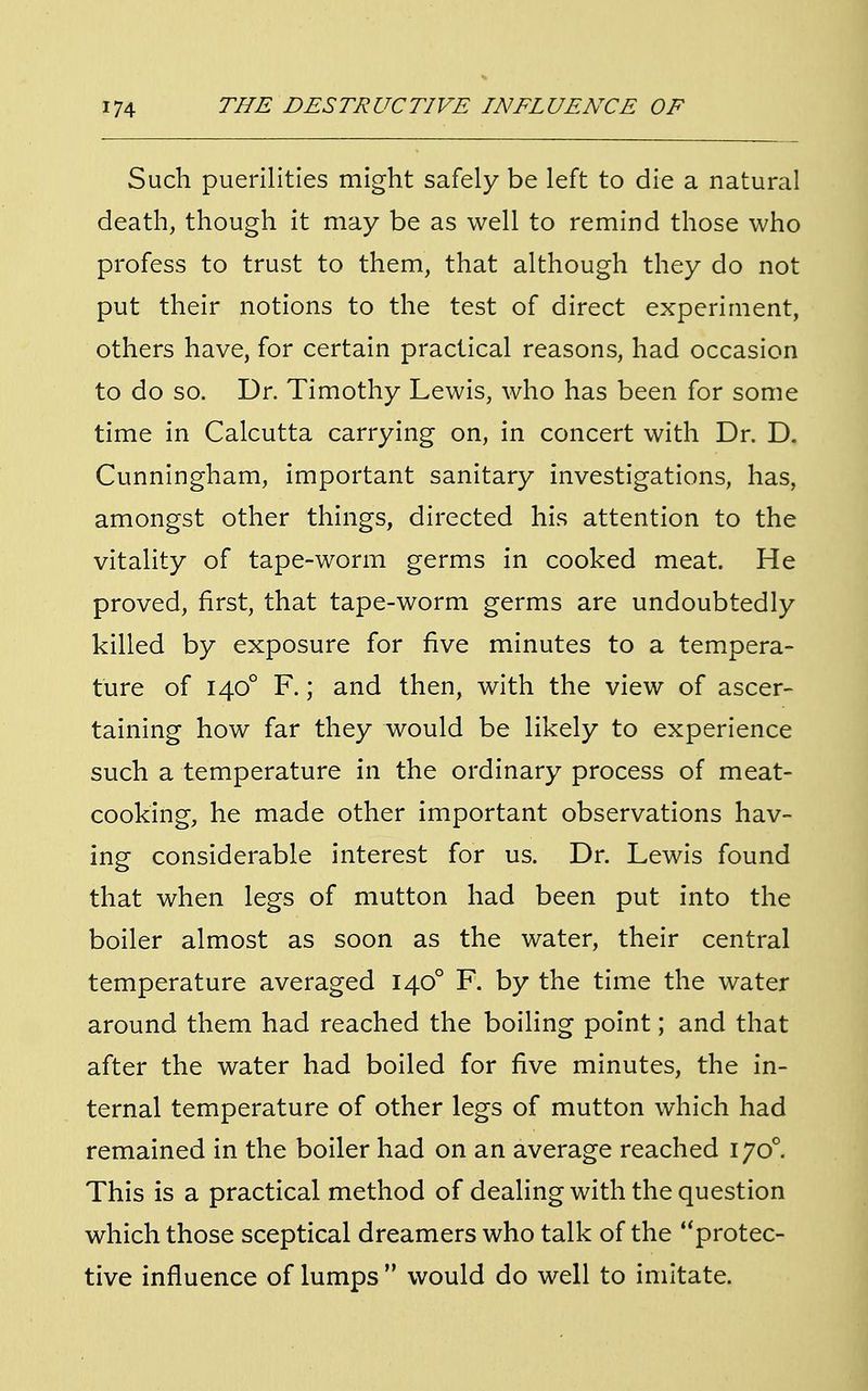 Such puerilities might safely be left to die a natural death, though it may be as well to remind those who profess to trust to them, that although they do not put their notions to the test of direct experiment, others have, for certain practical reasons, had occasion to do so. Dr. Timothy Lewis, who has been for some time in Calcutta carrying on, in concert with Dr. D. Cunningham, important sanitary investigations, has, amongst other things, directed his attention to the vitality of tape-worm germs in cooked meat. He proved, first, that tape-worm germs are undoubtedly killed by exposure for five minutes to a tempera- ture of 1400 F.; and then, with the view of ascer- taining how far they would be likely to experience such a temperature in the ordinary process of meat- cooking, he made other important observations hav- ing considerable interest for us. Dr. Lewis found that when legs of mutton had been put into the boiler almost as soon as the water, their central temperature averaged 1400 F. by the time the water around them had reached the boiling point; and that after the water had boiled for five minutes, the in- ternal temperature of other legs of mutton which had remained in the boiler had on an average reached 1700. This is a practical method of dealing with the question which those sceptical dreamers who talk of the protec- tive influence of lumps would do well to imitate.
