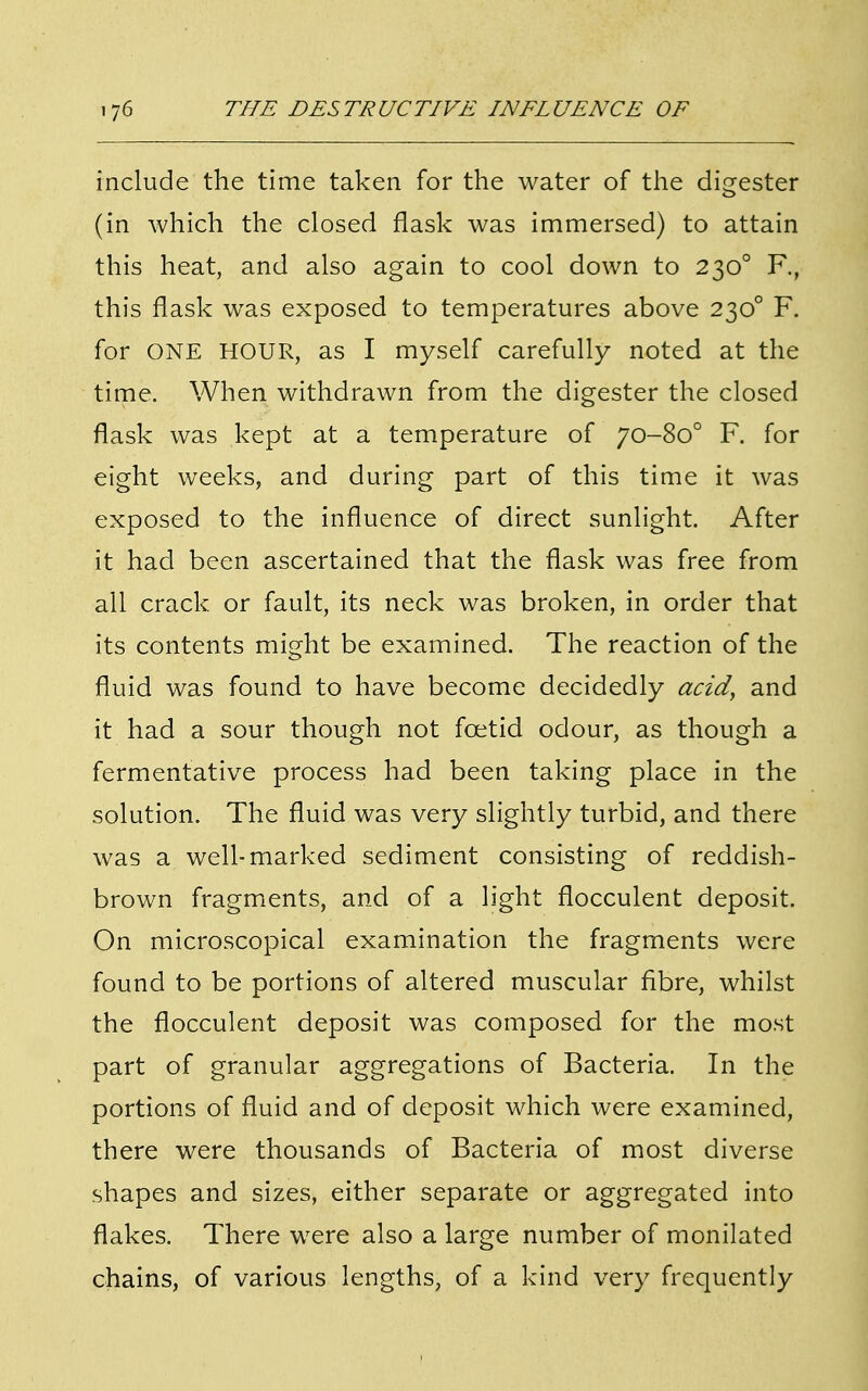 include the time taken for the water of the digester (in which the closed flask was immersed) to attain this heat, and also again to cool down to 2300 F., this flask was exposed to temperatures above 2300 F. for ONE HOUR, as I myself carefully noted at the time. When withdrawn from the digester the closed flask was kept at a temperature of 70-800 F. for eight weeks, and during part of this time it was exposed to the influence of direct sunlight. After it had been ascertained that the flask was free from all crack, or fault, its neck was broken, in order that its contents might be examined. The reaction of the fluid was found to have become decidedly acid, and it had a sour though not foetid odour, as though a fermentative process had been taking place in the solution. The fluid was very slightly turbid, and there was a well-marked sediment consisting of reddish- brown fragments, and of a light flocculent deposit. On microscopical examination the fragments were found to be portions of altered muscular fibre, whilst the flocculent deposit was composed for the most part of granular aggregations of Bacteria. In the portions of fluid and of deposit which were examined, there were thousands of Bacteria of most diverse shapes and sizes, either separate or aggregated into flakes. There were also a large number of monilated chains, of various lengths, of a kind very frequently