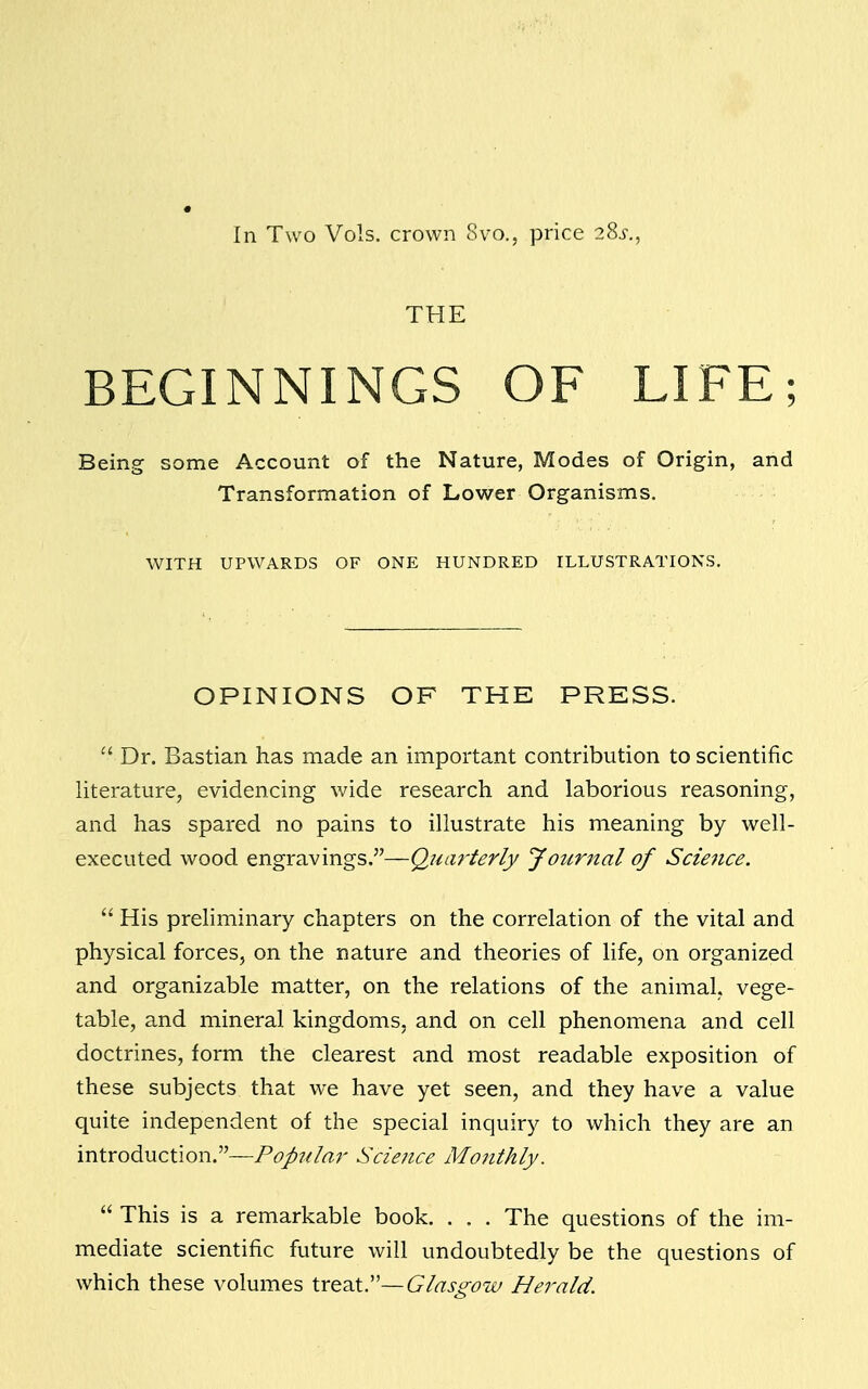 In Two Vols, crown 8vo., price 28s., THE BEGINNINGS OF LIFE; Being some Account of the Nature, Modes of Origin, and Transformation of Lower Organisms. WITH UPWARDS OF ONE HUNDRED ILLUSTRATIONS. OPINIONS OF THE PRESS.  Dr. Bastian has made an important contribution to scientific literature, evidencing wide research and laborious reasoning, and has spared no pains to illustrate his meaning by well- executed wood engravings.—Quarterly Journal of Science.  His preliminary chapters on the correlation of the vital and physical forces, on the nature and theories of life, on organized and organizable matter, on the relations of the animal, vege- table, and mineral kingdoms, and on cell phenomena and cell doctrines, form the clearest and most readable exposition of these subjects that we have yet seen, and they have a value quite independent of the special inquiry to which they are an introduction.—Popular Science Monthly.  This is a remarkable book. . . . The questions of the im- mediate scientific future will undoubtedly be the questions of which these volumes treat.— Glasgow Herald.