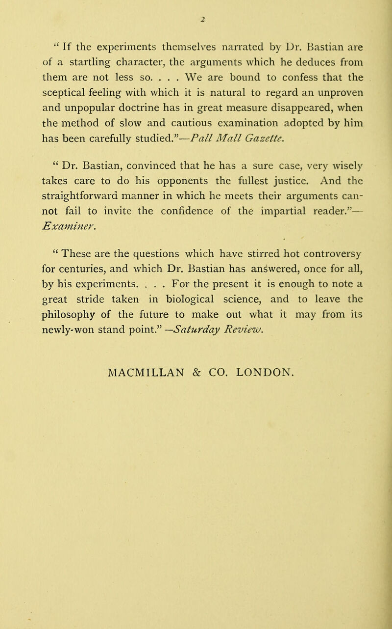  If the experiments themselves narrated by Dr. Bastian are of a startling character, the arguments which he deduces from them are not less so. . . . We are bound to confess that the sceptical feeling with which it is natural to regard an unproven and unpopular doctrine has in great measure disappeared, when the method of slow and cautious examination adopted by him has been carefully studied.—Pall Mall Gazette.  Dr. Bastian, convinced that he has a sure case, very wisely takes care to do his opponents the fullest justice. And the straightforward manner in which he meets their arguments can- not fail to invite the confidence of the impartial reader.— Examiner.  These are the questions which have stirred hot controversy for centuries, and which Dr. Bastian has answered, once for all, by his experiments. . . . For the present it is enough to note a great stride taken in biological science, and to leave the philosophy of the future to make out what it may from its newly-won stand point. —Saturday Review.