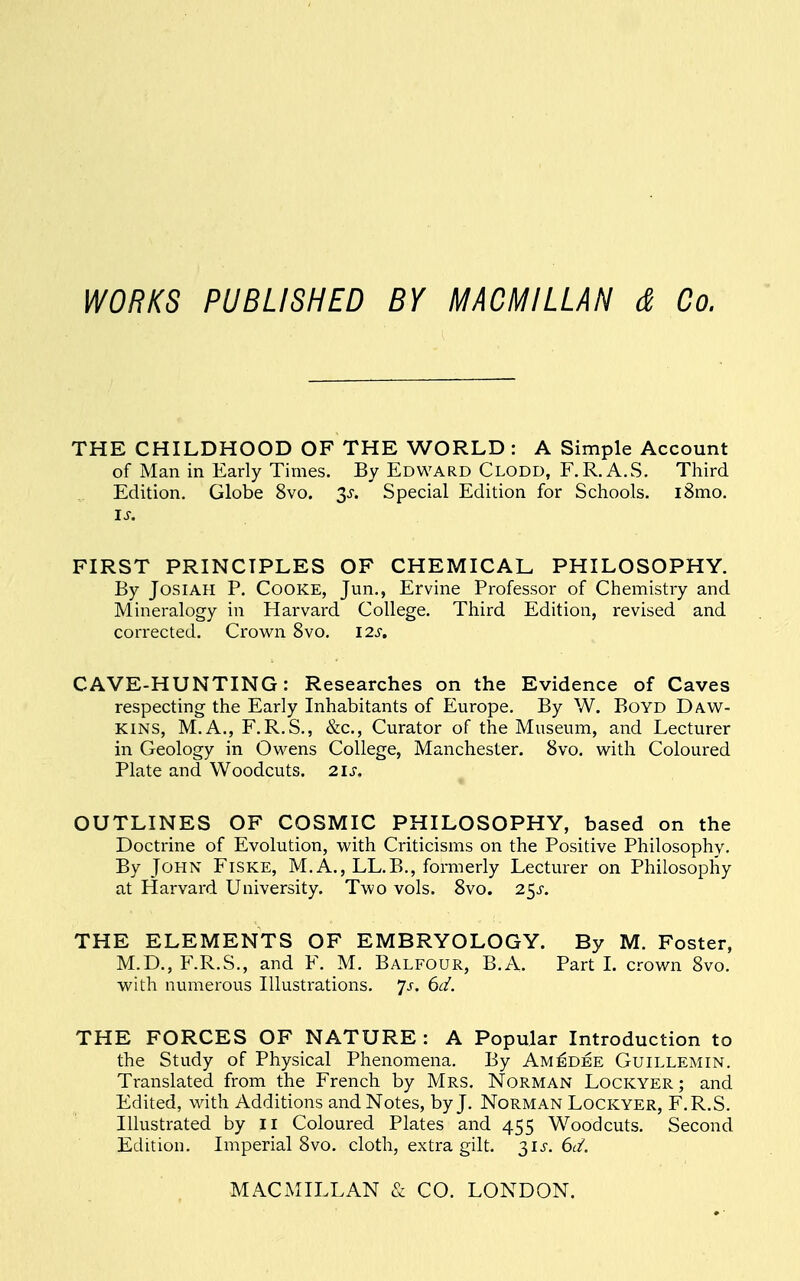 WORKS PUBLISHED BY MACMILLAN & Co. THE CHILDHOOD OF THE WORLD : A Simple Account of Man in Early Times. By Edward Clodd, F.R.A.S. Third Edition. Globe 8vo. 3s. Special Edition for Schools. i8mo. is. FIRST PRINCIPLES OF CHEMICAL PHILOSOPHY. By Josiah P. Cooke, Jun., Ervine Professor of Chemistry and Mineralogy in Harvard College. Third Edition, revised and corrected. Crown 8vo. 12s. CAVE-HUNTING: Researches on the Evidence of Caves respecting the Early Inhabitants of Europe. By W. Boyd Daw- kins, M.A., F.R.S., &c, Curator of the Museum, and Lecturer in Geology in Owens College, Manchester. 8vo. with Coloured Plate and Woodcuts. 21s. * OUTLINES OF COSMIC PHILOSOPHY, based on the Doctrine of Evolution, with Criticisms on the Positive Philosophy. By John Fiske, M.A., LL.B., formerly Lecturer on Philosophy at Harvard University. Two vols. 8vo. 25^. THE ELEMENTS OF EMBRYOLOGY. By M. Foster, M.D., F.R.S., and F. M. Balfour, B.A. Part I. crown 8vo. with numerous Illustrations, js. 6c/. THE FORCES OF NATURE : A Popular Introduction to the Study of Physical Phenomena. By Amedee Guillemin. Translated from the French by Mrs. Norman Lockyer; and Edited, with Additions and Notes, by J. Norman Lockyer, F.R.S. Illustrated by 11 Coloured Plates and 455 Woodcuts. Second Edition. Imperial 8vo. cloth, extra gilt. 31^. 6d. MACMILLAN & CO. LONDON.