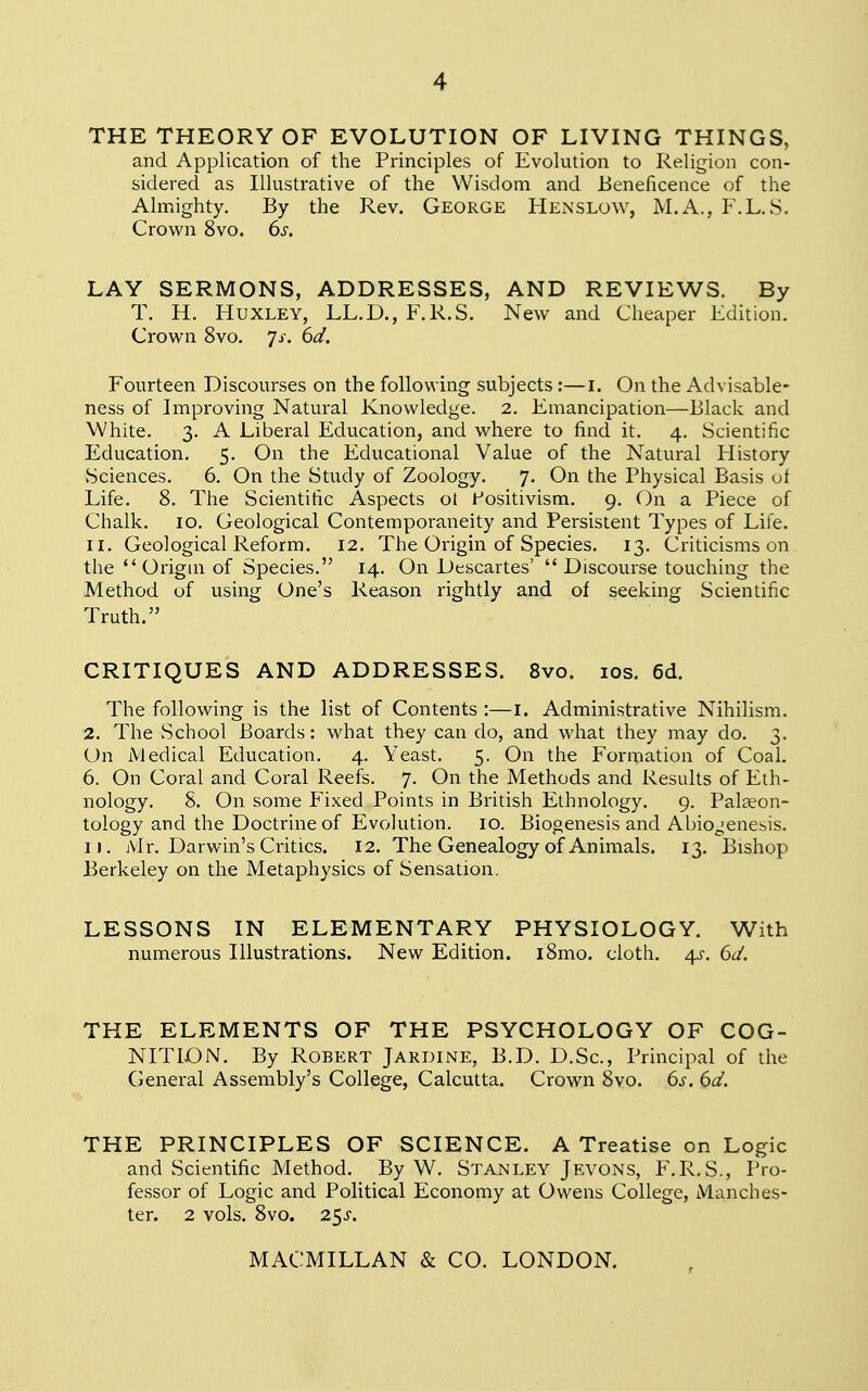 THE THEORY OF EVOLUTION OF LIVING THINGS, and Application of the Principles of Evolution to Religion con- sidered as Illustrative of the Wisdom and Beneficence of the Almighty. By the Rev. George Hen slow, M.A., F.L. S. Crown 8vo. 6s. LAY SERMONS, ADDRESSES, AND REVIEWS. By T. H. Huxley, LL.D., F.R.S. New and Cheaper Edition. Crown 8vo. Js. 6d. Fourteen Discourses on the following subjects :—I. On the Advisable- ness of Improving Natural Knowledge. 2. Emancipation—Black and White. 3. A Liberal Education, and where to find it. 4. Scientific Education. 5. On the Educational Value of the Natural History Sciences. 6. On the Study of Zoology. 7. On the Physical Basis of Life. 8. The Scientific Aspects ot Positivism. 9. On a Piece of Chalk. 10. Geological Contemporaneity and Persistent Types of Life. 11. Geological Reform. 12. The Origin of Species. 13. Criticisms on the  Origin of Species. 14. On Descartes'  Discourse touching the Method of using One's Reason rightly and of seeking Scientific Truth. CRITIQUES AND ADDRESSES. 8vo. 10s. 6d. The following is the list of Contents :—i. Administrative Nihilism. 2. The School Boards: what they can do, and what they may do. 3. On Medical Education. 4. Yeast. 5. On the Formation of Coal. 6. On Coral and Coral Reefs. 7. On the Methods and Results of Eth- nology. 8. On some Fixed Points in British Ethnology. 9. Palaeon- tology and the Doctrine of Evolution. 10. Biogenesis and A biogenesis. 1 j. Mr. Darwin's Critics. 12. The Genealogy of Animals. 13. Bishop Berkeley on the Metaphysics of Sensation. LESSONS IN ELEMENTARY PHYSIOLOGY. With numerous Illustrations. New Edition. i8mo. cloth. 4s. 6d. THE ELEMENTS OF THE PSYCHOLOGY OF COG- NITION. By Robert Jardine, B.D. D.Sc, Principal of the General Assembly's College, Calcutta. Crown 8vo. 6s. 6d. THE PRINCIPLES OF SCIENCE. A Treatise on Logic and Scientific Method. By W. Stanley Jevons, F.R.S., Pro- fessor of Logic and Political Economy at Owens College, Manches- ter. 2 vols. 8vo. 2$S.